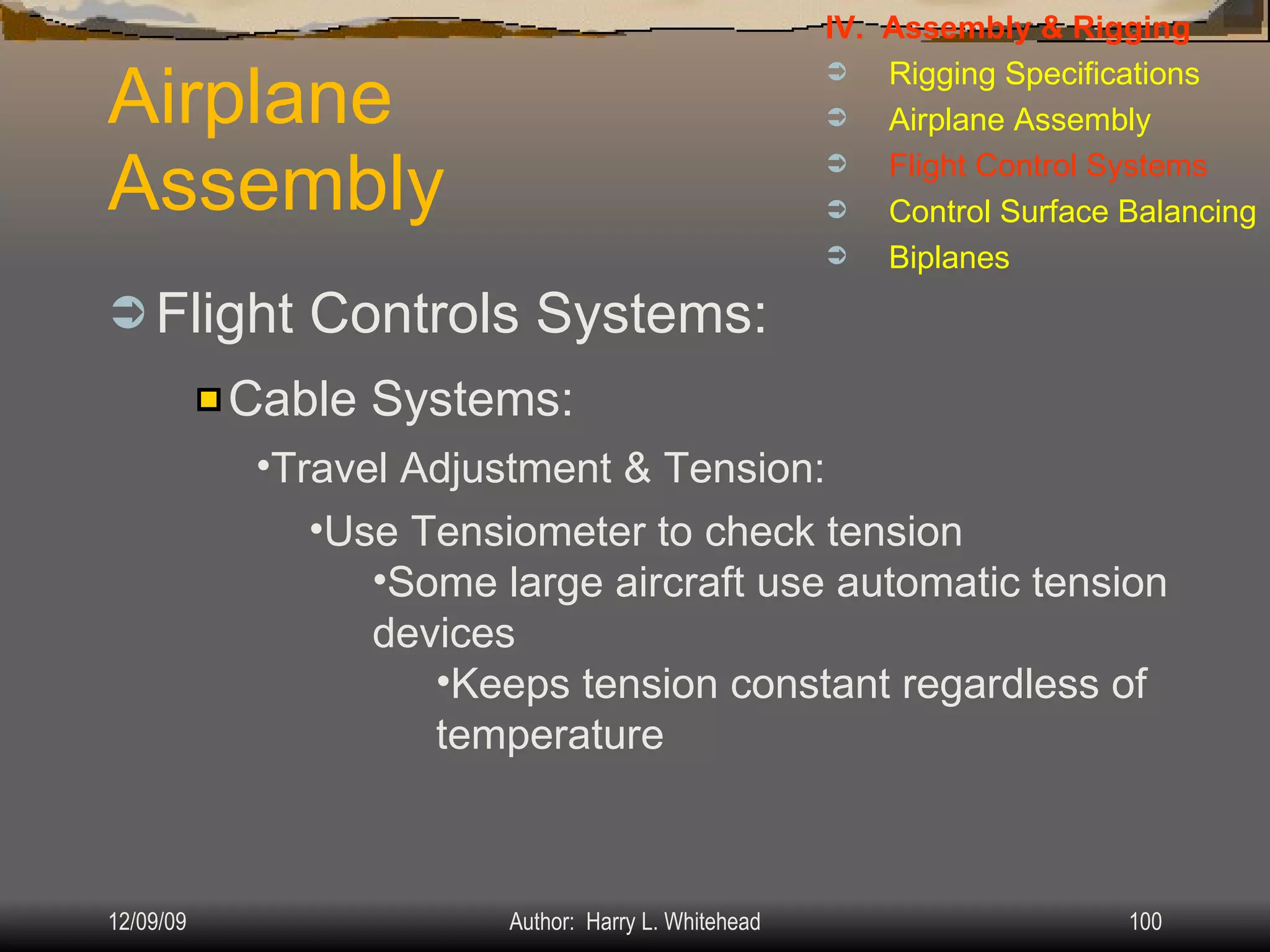 Airplane Assembly Flight Controls Systems: IV.  Assembly & Rigging Rigging Specifications Airplane Assembly Flight Control Systems Control Surface Balancing Biplanes Cable Systems: Travel Adjustment & Tension: Use Tensiometer to check tension Some large aircraft use automatic tension devices Keeps tension constant regardless of temperature 