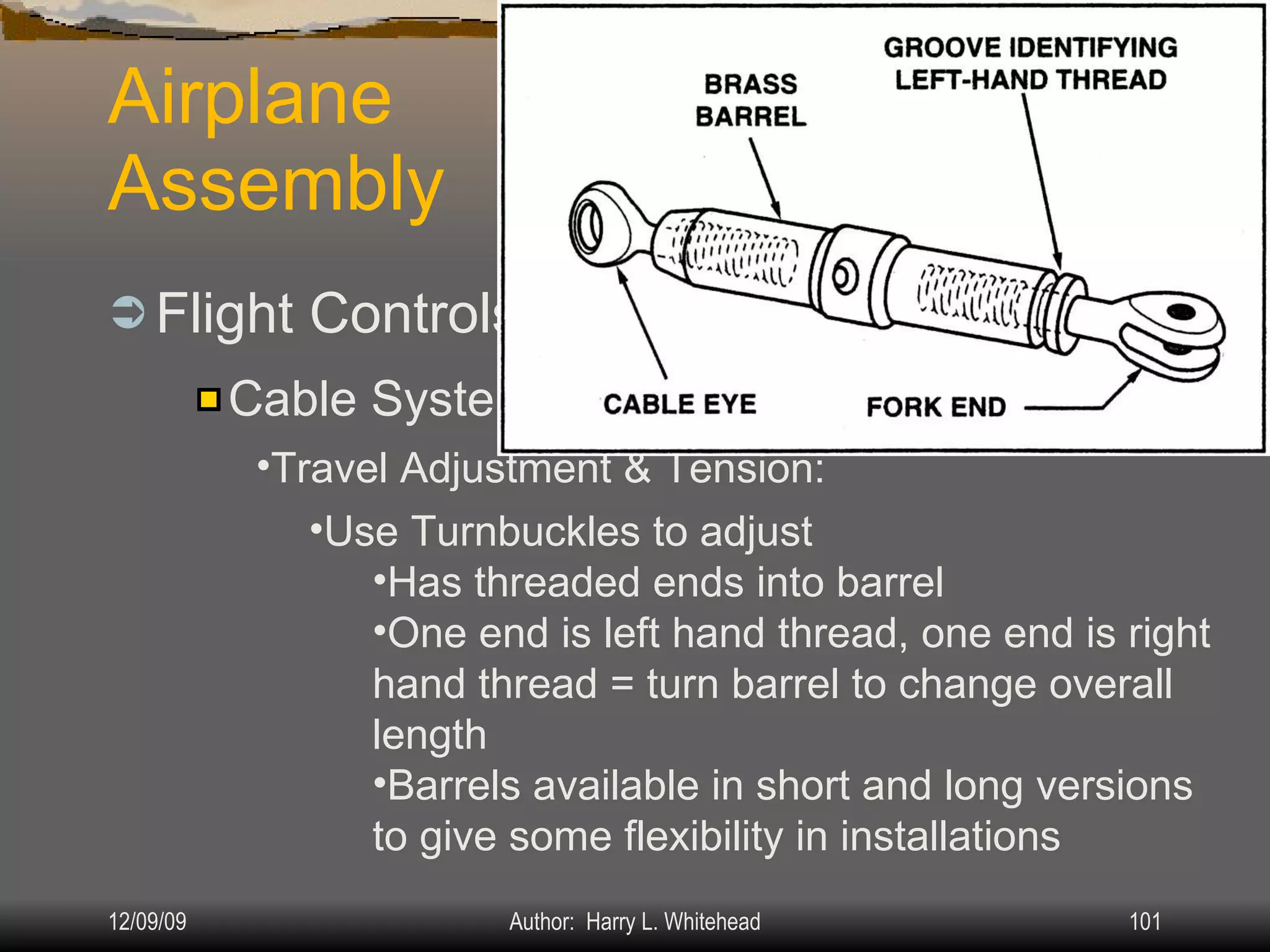 Airplane Assembly Flight Controls Systems: IV.  Assembly & Rigging Rigging Specifications Airplane Assembly Flight Control Systems Control Surface Balancing Biplanes Cable Systems: Travel Adjustment & Tension: Use Turnbuckles to adjust Has threaded ends into barrel One end is left hand thread, one end is right hand thread = turn barrel to change overall length Barrels available in short and long versions to give some flexibility in installations 