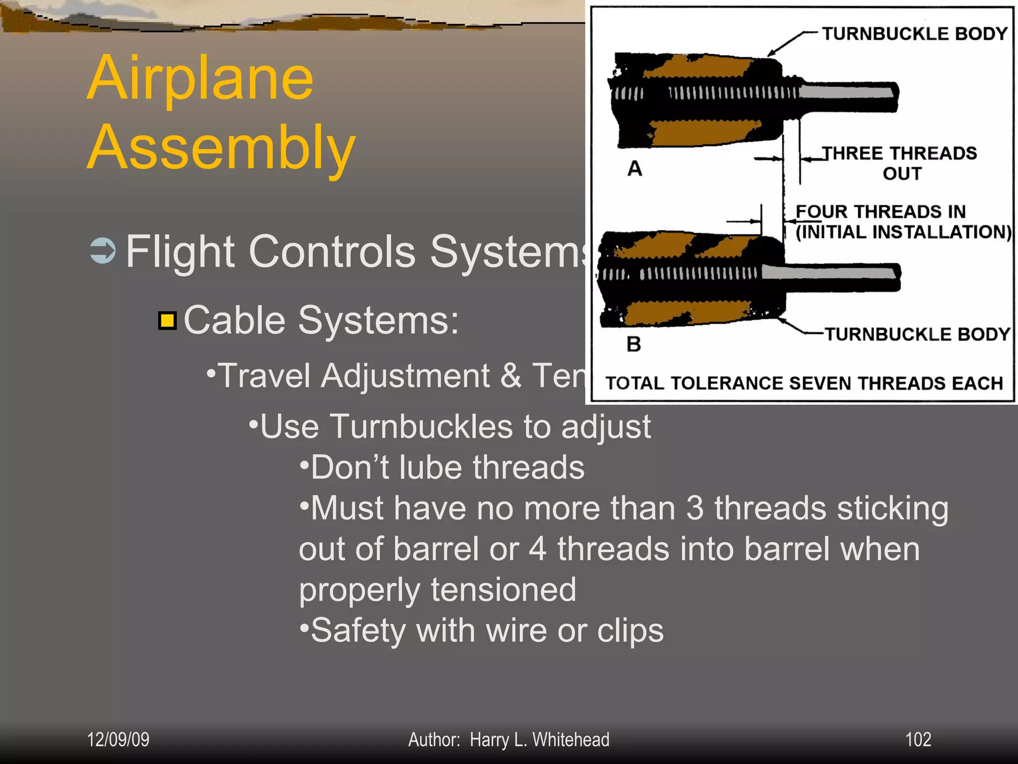 Airplane Assembly Flight Controls Systems: IV.  Assembly & Rigging Rigging Specifications Airplane Assembly Flight Control Systems Control Surface Balancing Biplanes Cable Systems: Travel Adjustment & Tension: Use Turnbuckles to adjust Don’t lube threads Must have no more than 3 threads sticking out of barrel or 4 threads into barrel when properly tensioned Safety with wire or clips 