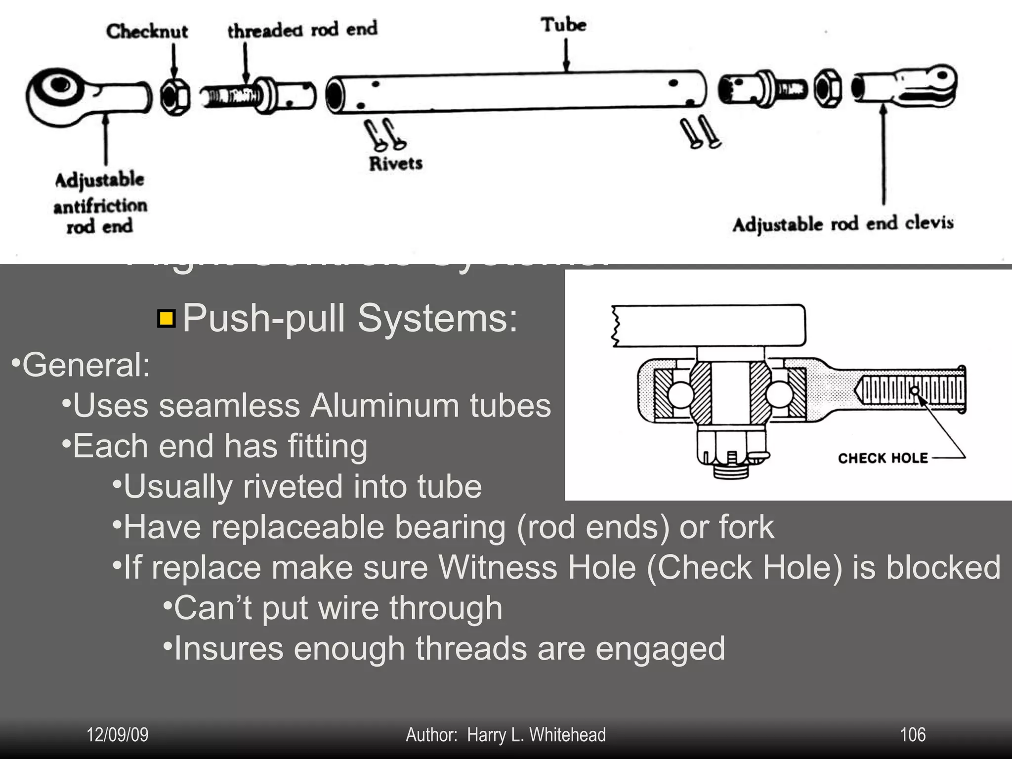 Airplane Assembly Flight Controls Systems: IV.  Assembly & Rigging Rigging Specifications Airplane Assembly Flight Control Systems Control Surface Balancing Biplanes Push-pull Systems: General: Uses seamless Aluminum tubes Each end has fitting Usually riveted into tube Have replaceable bearing (rod ends) or fork If replace make sure Witness Hole (Check Hole) is blocked Can’t put wire through Insures enough threads are engaged 
