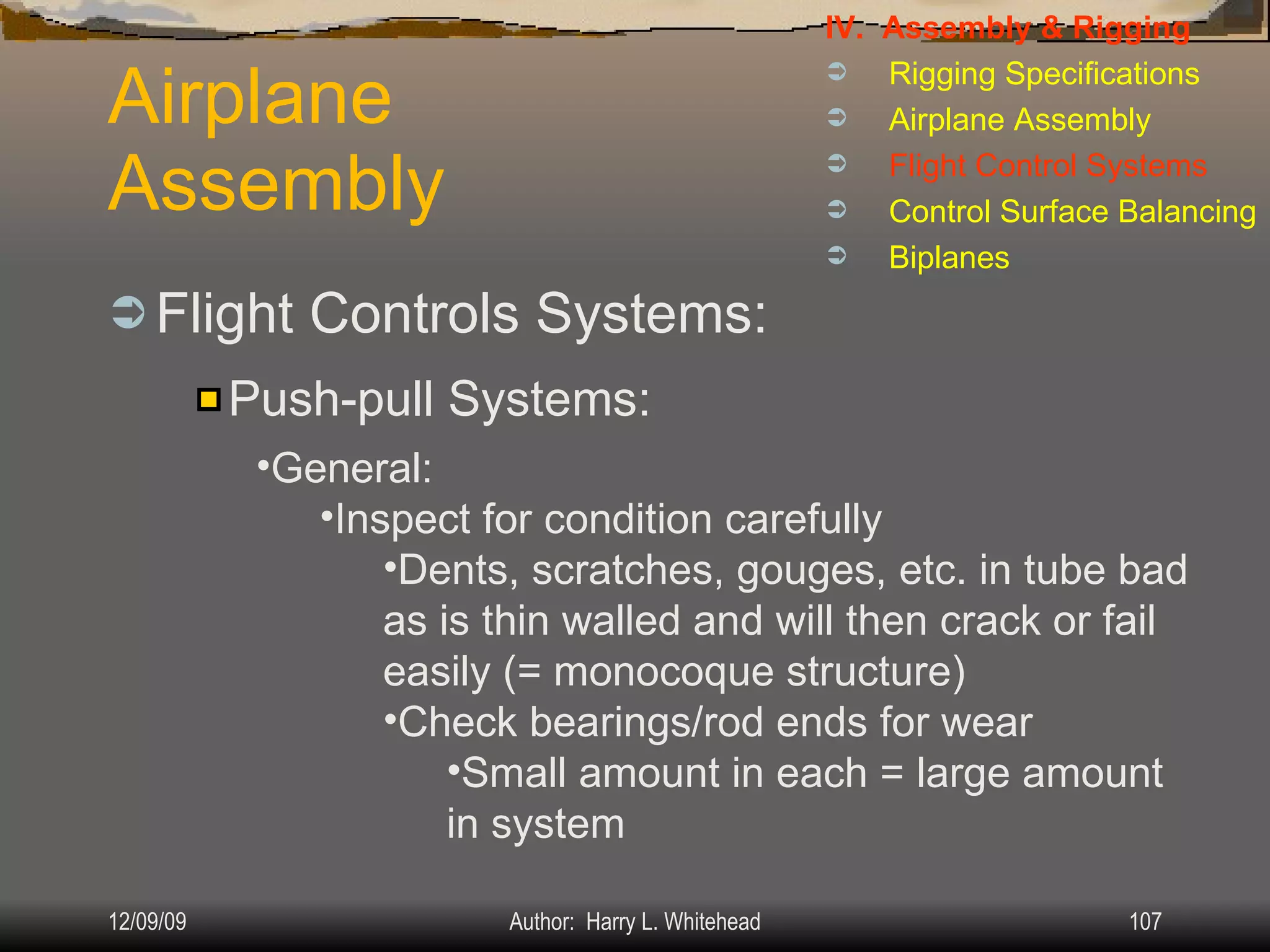 Airplane Assembly Flight Controls Systems: IV.  Assembly & Rigging Rigging Specifications Airplane Assembly Flight Control Systems Control Surface Balancing Biplanes Push-pull Systems: General: Inspect for condition carefully Dents, scratches, gouges, etc. in tube bad as is thin walled and will then crack or fail easily (= monocoque structure) Check bearings/rod ends for wear Small amount in each = large amount in system 