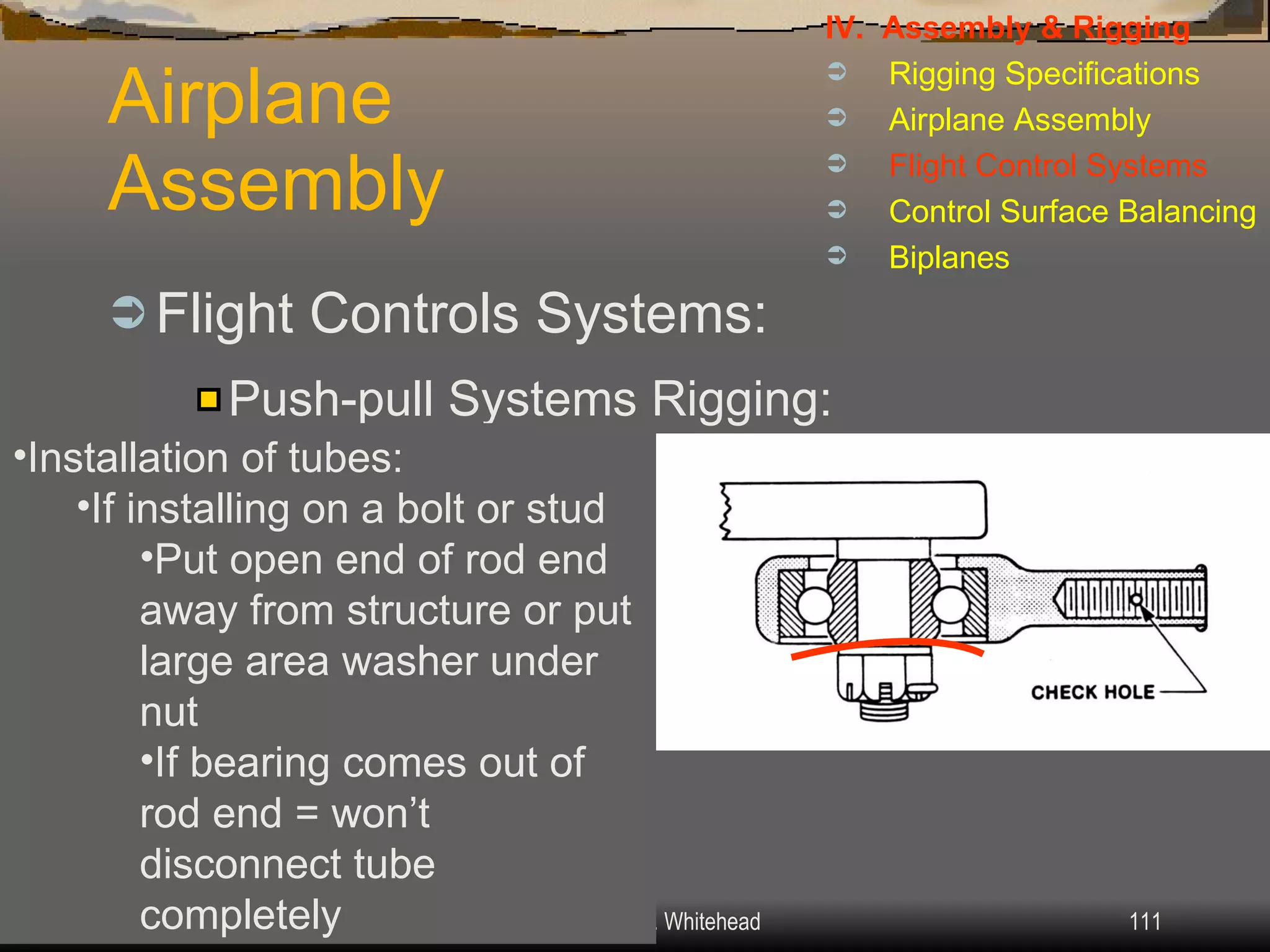 Airplane Assembly Flight Controls Systems: IV.  Assembly & Rigging Rigging Specifications Airplane Assembly Flight Control Systems Control Surface Balancing Biplanes Push-pull Systems Rigging: Installation of tubes: If installing on a bolt or stud Put open end of rod end away from structure or put large area washer under nut If bearing comes out of rod end = won’t disconnect tube completely 