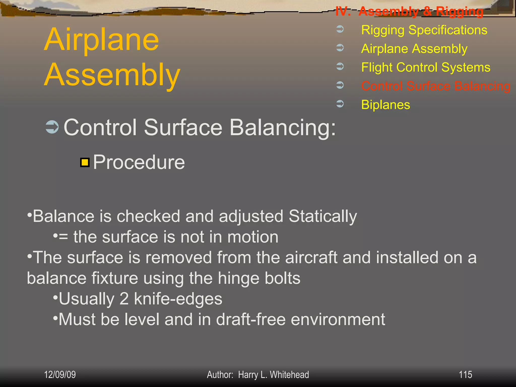 Airplane Assembly Control Surface Balancing: IV.  Assembly & Rigging Rigging Specifications Airplane Assembly Flight Control Systems Control Surface Balancing Biplanes Procedure Balance is checked and adjusted Statically = the surface is not in motion The surface is removed from the aircraft and installed on a balance fixture using the hinge bolts Usually 2 knife-edges  Must be level and in draft-free environment 