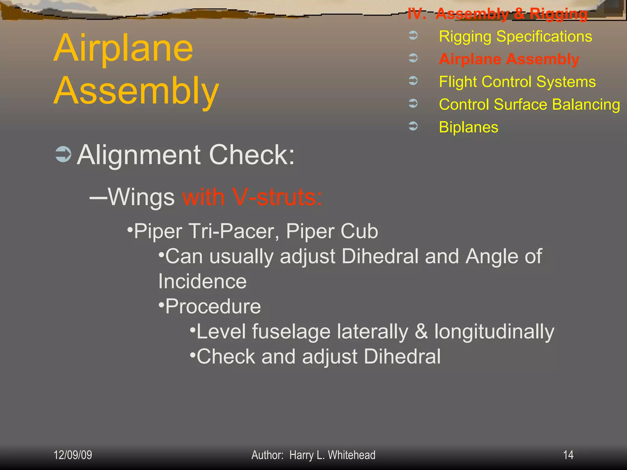 Airplane Assembly Alignment Check: IV.  Assembly & Rigging Rigging Specifications Airplane Assembly Flight Control Systems Control Surface Balancing Biplanes Wings  with V-struts: Piper Tri-Pacer, Piper Cub Can usually adjust Dihedral and Angle of Incidence Procedure Level fuselage laterally & longitudinally Check and adjust Dihedral 