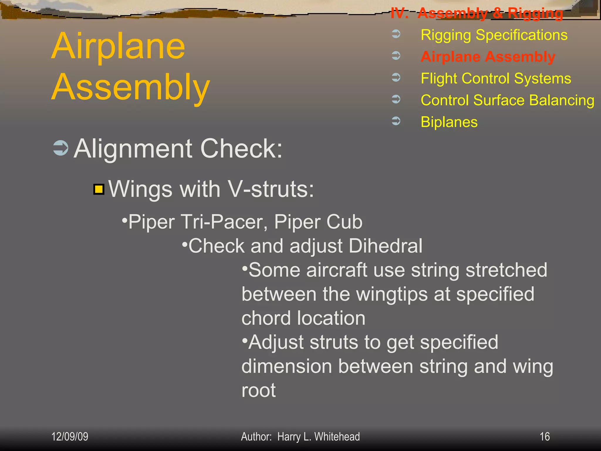 Airplane Assembly Alignment Check: IV.  Assembly & Rigging Rigging Specifications Airplane Assembly Flight Control Systems Control Surface Balancing Biplanes Wings with V-struts: Piper Tri-Pacer, Piper Cub Check and adjust Dihedral Some aircraft use string stretched between the wingtips at specified chord location Adjust struts to get specified dimension between string and wing root 