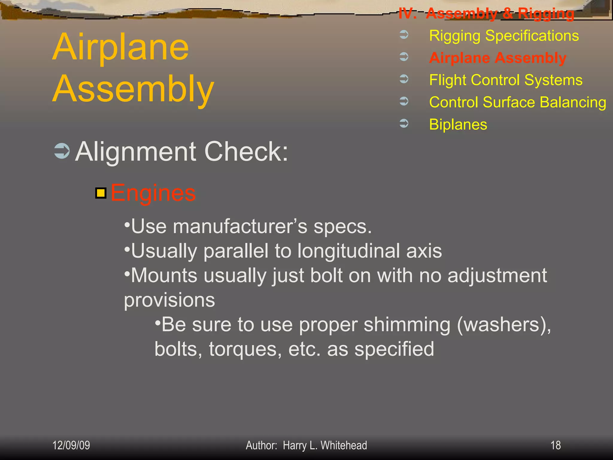 Airplane Assembly Alignment Check: IV.  Assembly & Rigging Rigging Specifications Airplane Assembly Flight Control Systems Control Surface Balancing Biplanes Engines Use manufacturer’s specs. Usually parallel to longitudinal axis Mounts usually just bolt on with no adjustment provisions Be sure to use proper shimming (washers), bolts, torques, etc. as specified 