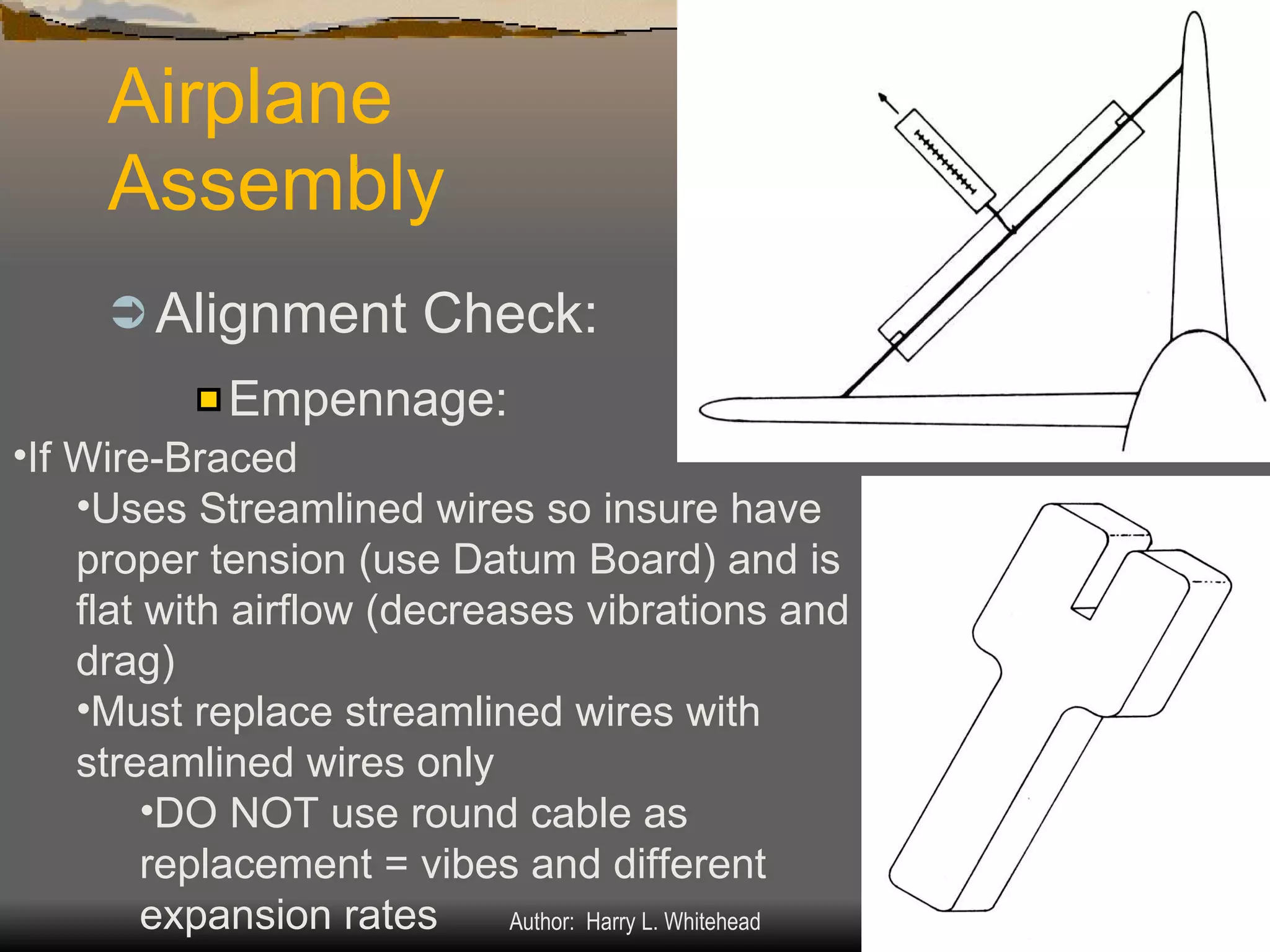 Airplane Assembly Alignment Check: IV.  Assembly & Rigging Rigging Specifications Airplane Assembly Flight Control Systems Control Surface Balancing Biplanes Empennage: If Wire-Braced Uses Streamlined wires so insure have proper tension (use Datum Board) and is flat with airflow (decreases vibrations and drag) Must replace streamlined wires with streamlined wires only  DO NOT use round cable as replacement = vibes and different expansion rates 
