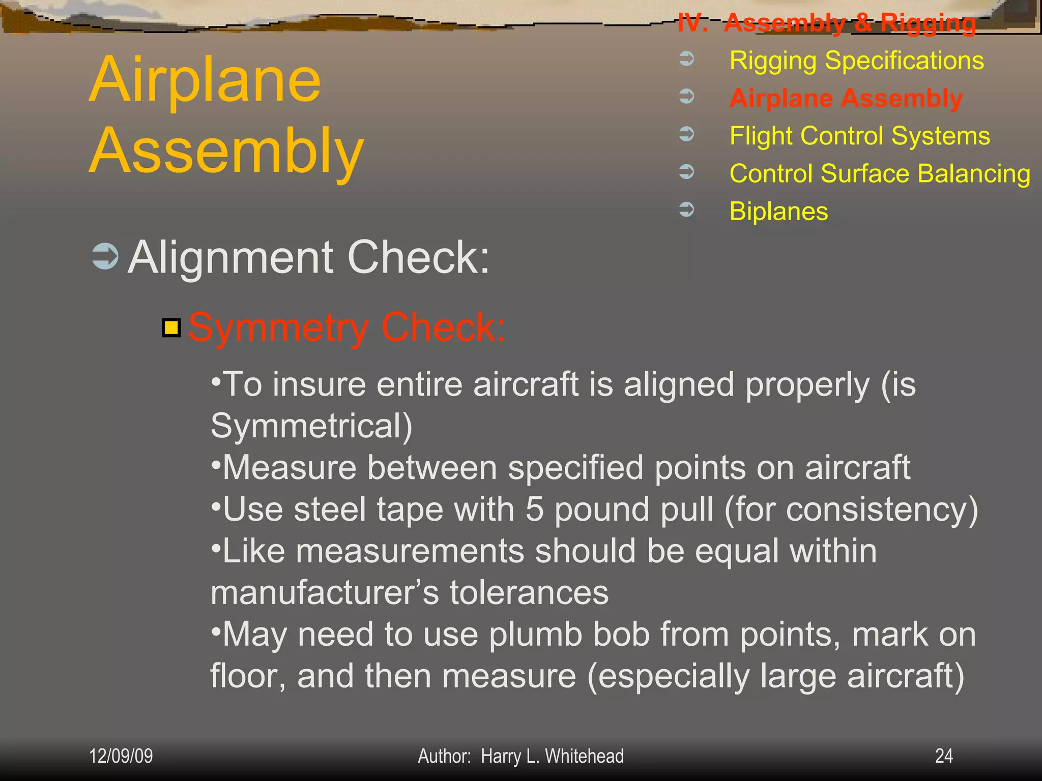Airplane Assembly Alignment Check: IV.  Assembly & Rigging Rigging Specifications Airplane Assembly Flight Control Systems Control Surface Balancing Biplanes Symmetry Check: To insure entire aircraft is aligned properly (is Symmetrical) Measure between specified points on aircraft Use steel tape with 5 pound pull (for consistency) Like measurements should be equal within manufacturer’s tolerances May need to use plumb bob from points, mark on floor, and then measure (especially large aircraft) 