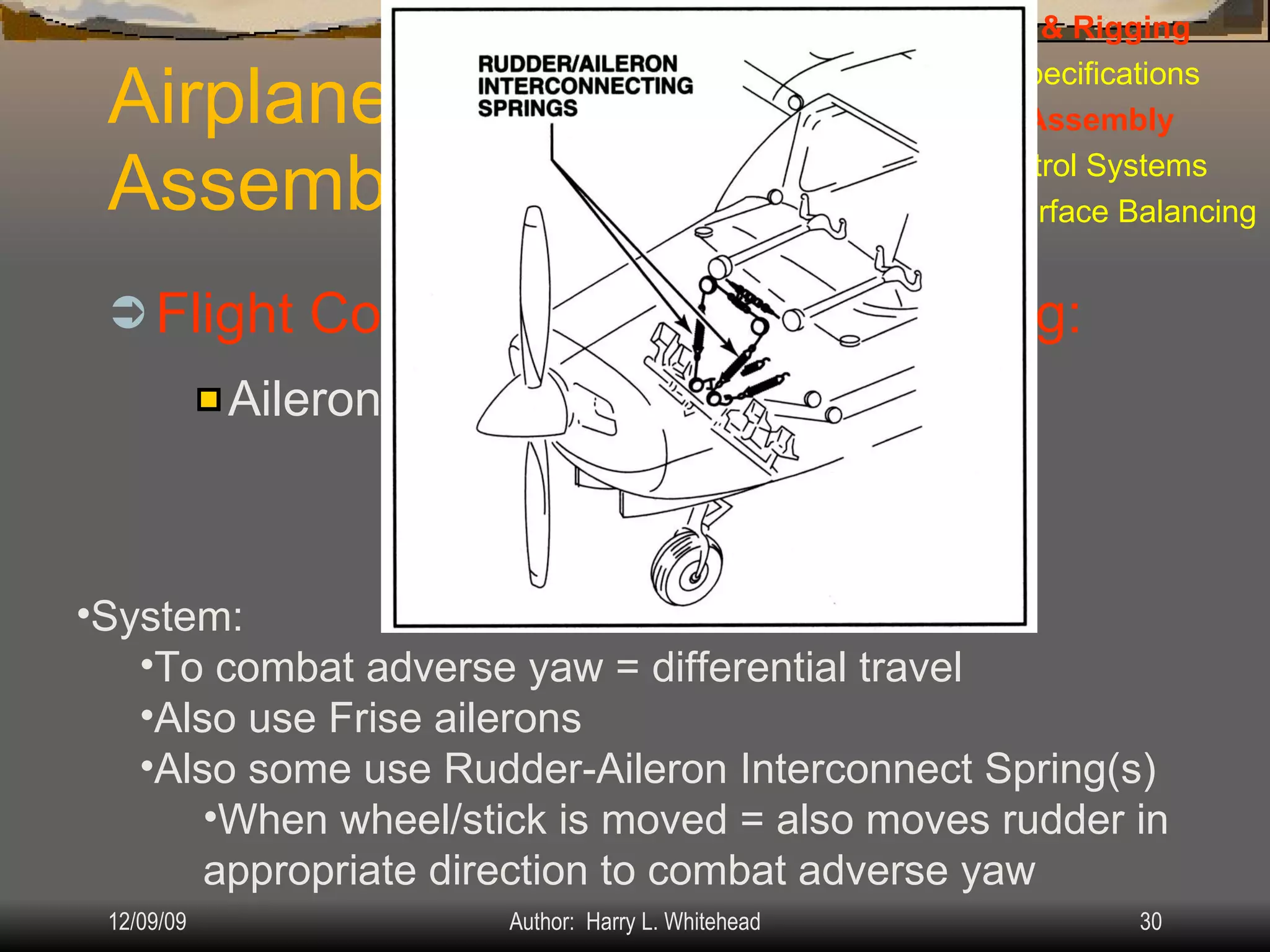 Airplane Assembly Flight Controls Installation & Rigging: IV.  Assembly & Rigging Rigging Specifications Airplane Assembly Flight Control Systems Control Surface Balancing Biplanes Ailerons: System: To combat adverse yaw = differential travel Also use Frise ailerons Also some use Rudder-Aileron Interconnect Spring(s) When wheel/stick is moved = also moves rudder in appropriate direction to combat adverse yaw 