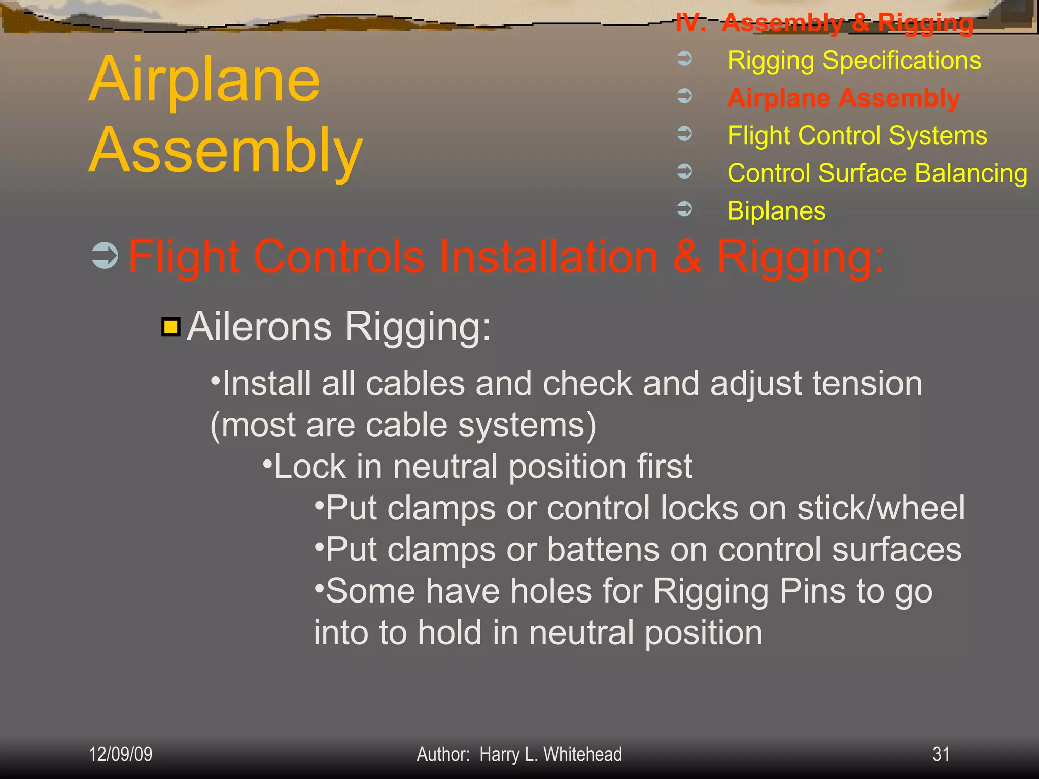 Airplane Assembly Flight Controls Installation & Rigging: IV.  Assembly & Rigging Rigging Specifications Airplane Assembly Flight Control Systems Control Surface Balancing Biplanes Ailerons Rigging: Install all cables and check and adjust tension (most are cable systems) Lock in neutral position first Put clamps or control locks on stick/wheel Put clamps or battens on control surfaces Some have holes for Rigging Pins to go into to hold in neutral position 