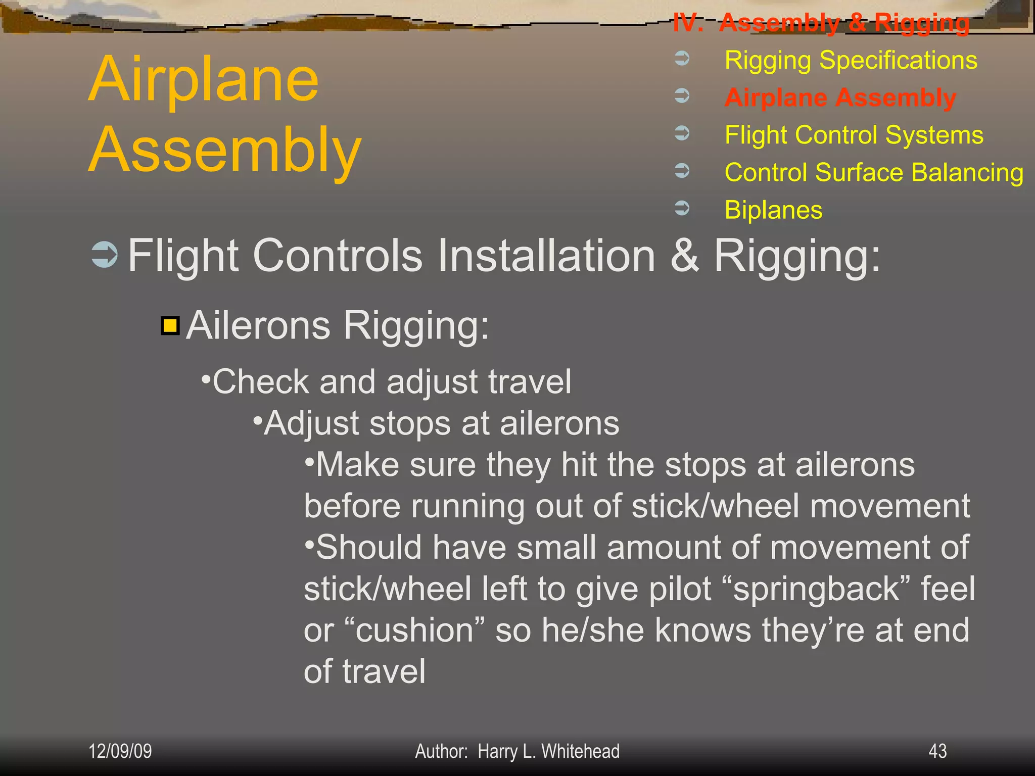 Airplane Assembly Flight Controls Installation & Rigging: IV.  Assembly & Rigging Rigging Specifications Airplane Assembly Flight Control Systems Control Surface Balancing Biplanes Ailerons Rigging: Check and adjust travel Adjust stops at ailerons Make sure they hit the stops at ailerons before running out of stick/wheel movement Should have small amount of movement of stick/wheel left to give pilot “springback” feel or “cushion” so he/she knows they’re at end of travel 