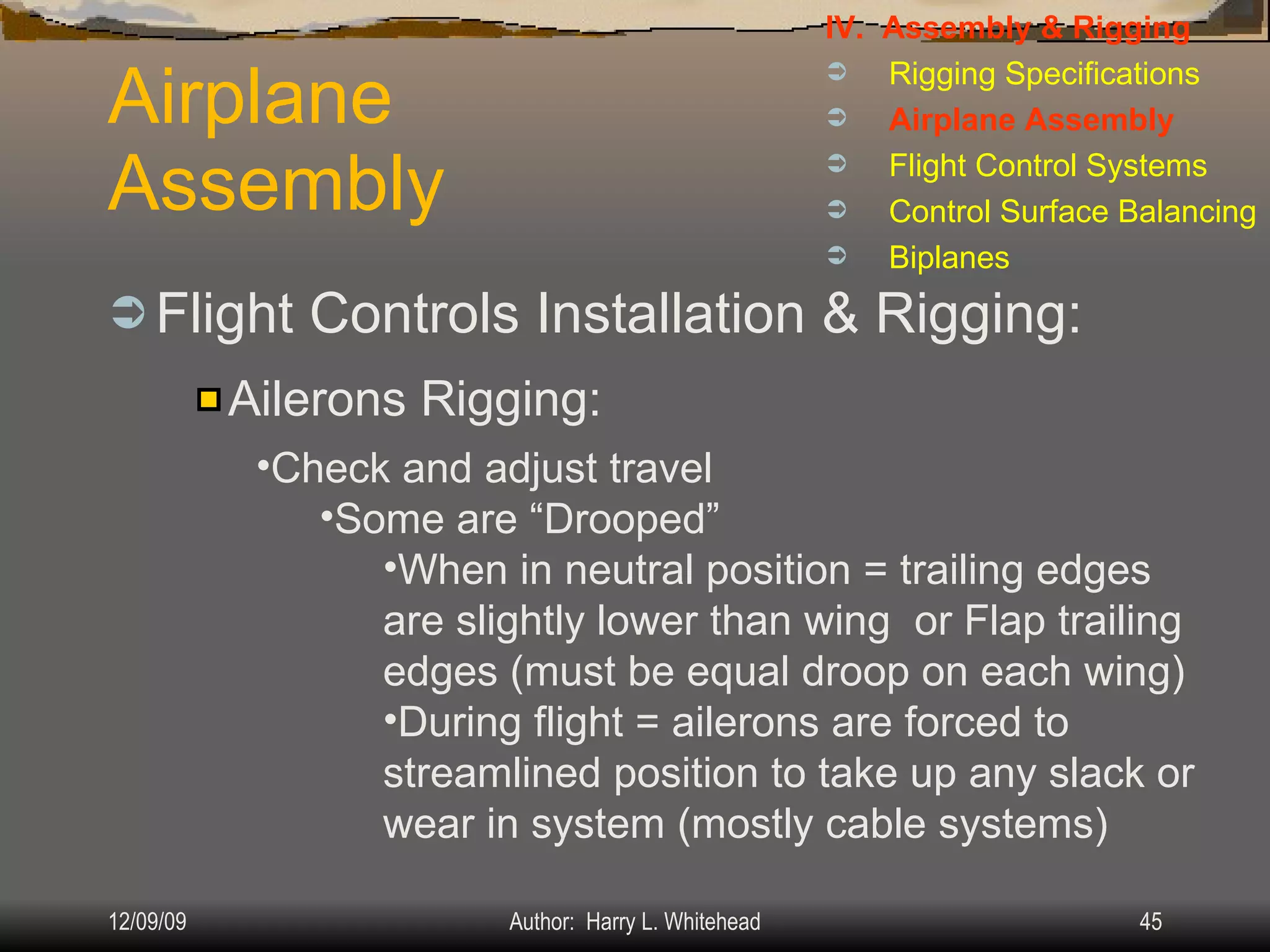 Airplane Assembly Flight Controls Installation & Rigging: IV.  Assembly & Rigging Rigging Specifications Airplane Assembly Flight Control Systems Control Surface Balancing Biplanes Ailerons Rigging: Check and adjust travel Some are “Drooped” When in neutral position = trailing edges are slightly lower than wing  or Flap trailing edges (must be equal droop on each wing) During flight = ailerons are forced to streamlined position to take up any slack or wear in system (mostly cable systems) 