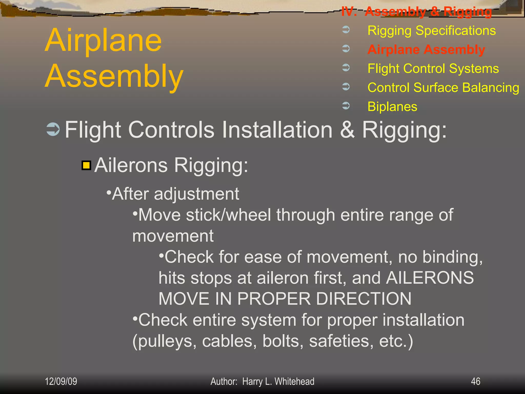 Airplane Assembly Flight Controls Installation & Rigging: IV.  Assembly & Rigging Rigging Specifications Airplane Assembly Flight Control Systems Control Surface Balancing Biplanes Ailerons Rigging: After adjustment Move stick/wheel through entire range of movement Check for ease of movement, no binding, hits stops at aileron first, and AILERONS MOVE IN PROPER DIRECTION Check entire system for proper installation (pulleys, cables, bolts, safeties, etc.) 