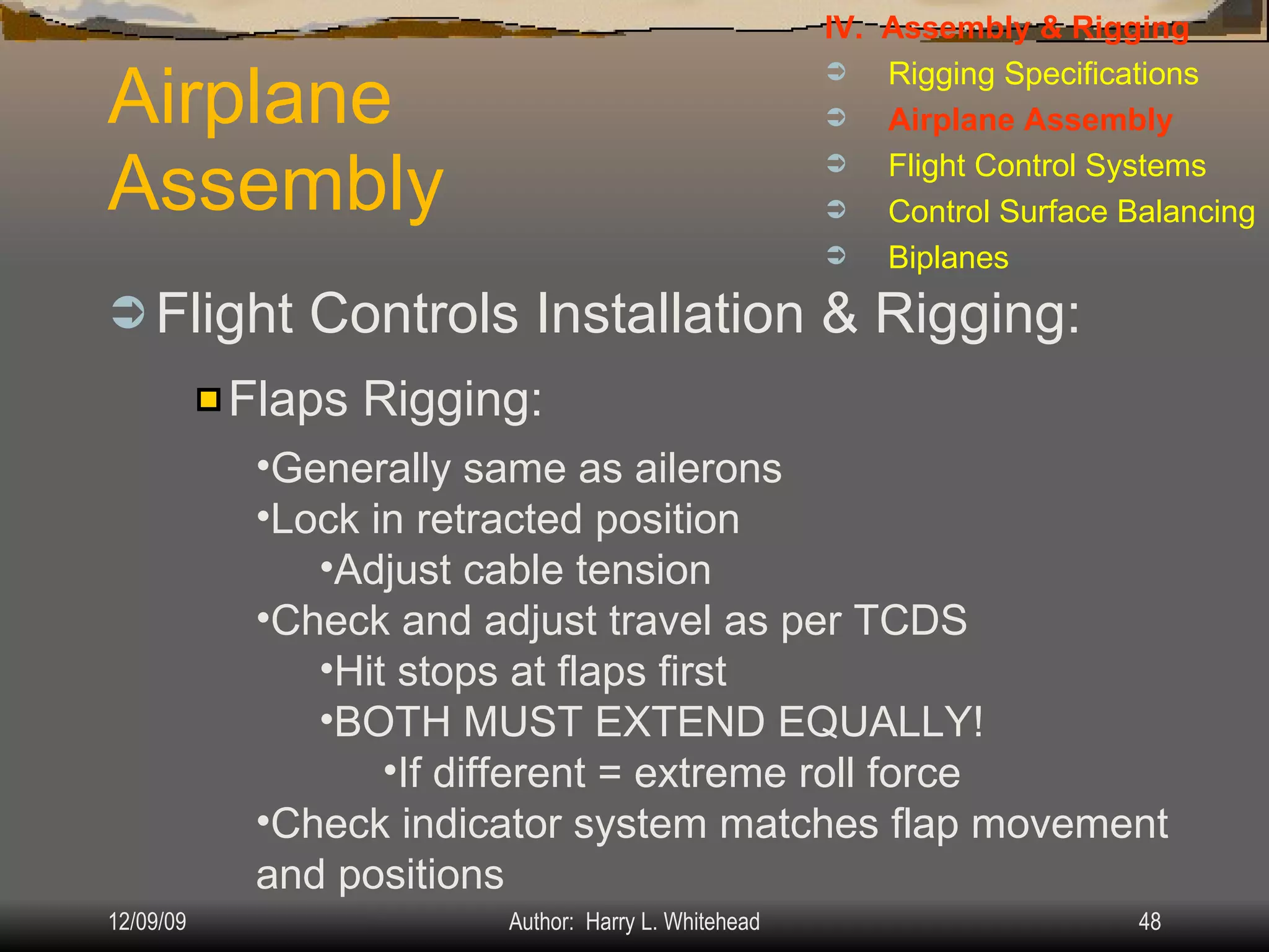 Airplane Assembly Flight Controls Installation & Rigging: IV.  Assembly & Rigging Rigging Specifications Airplane Assembly Flight Control Systems Control Surface Balancing Biplanes Flaps Rigging: Generally same as ailerons Lock in retracted position Adjust cable tension Check and adjust travel as per TCDS Hit stops at flaps first BOTH MUST EXTEND EQUALLY! If different = extreme roll force Check indicator system matches flap movement and positions 