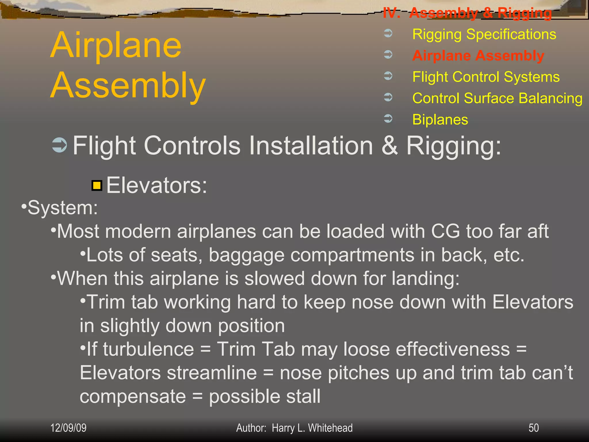 Airplane Assembly Flight Controls Installation & Rigging: IV.  Assembly & Rigging Rigging Specifications Airplane Assembly Flight Control Systems Control Surface Balancing Biplanes Elevators: System: Most modern airplanes can be loaded with CG too far aft Lots of seats, baggage compartments in back, etc. When this airplane is slowed down for landing: Trim tab working hard to keep nose down with Elevators in slightly down position If turbulence = Trim Tab may loose effectiveness = Elevators streamline = nose pitches up and trim tab can’t compensate = possible stall 