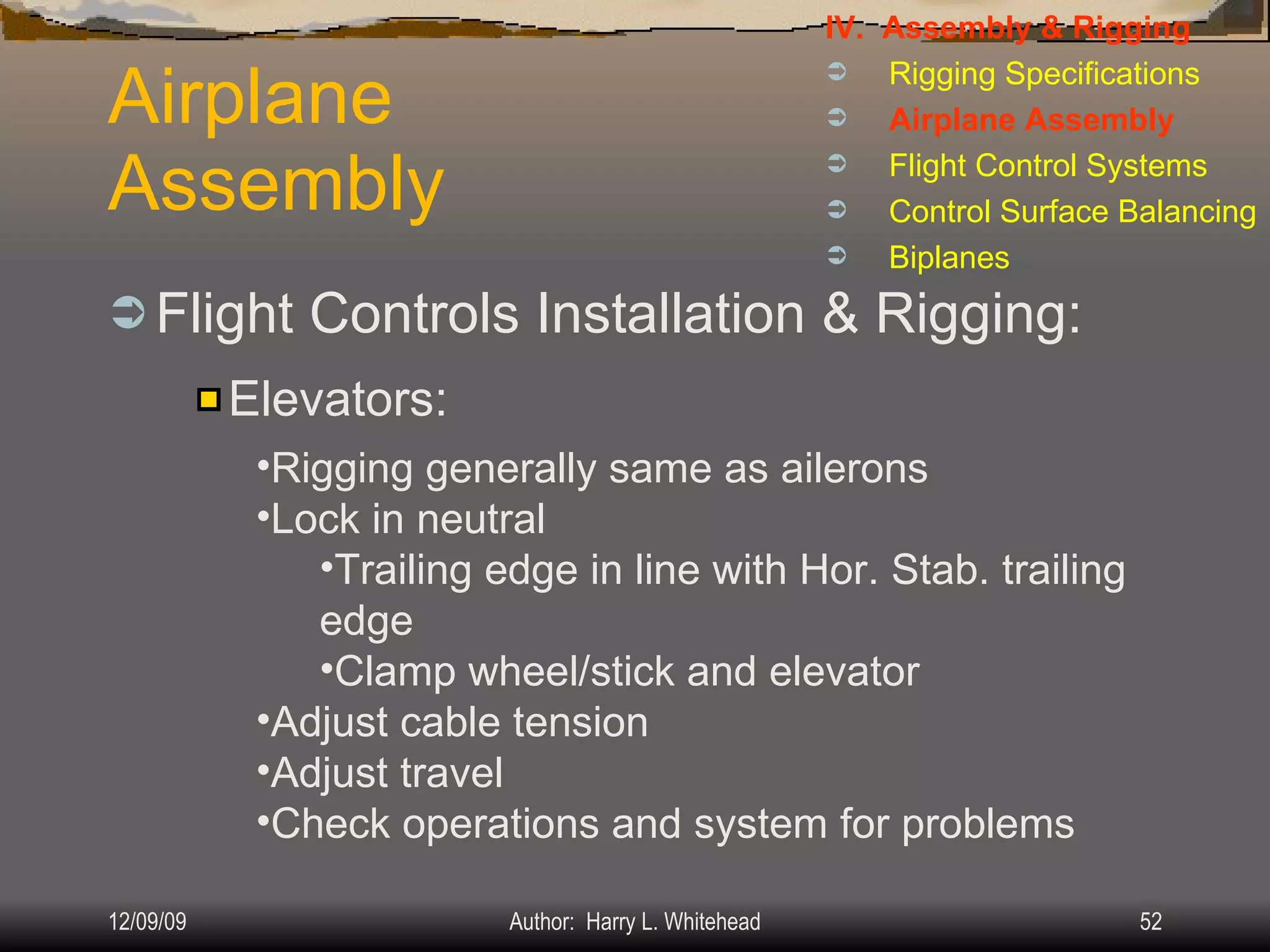 Airplane Assembly Flight Controls Installation & Rigging: IV.  Assembly & Rigging Rigging Specifications Airplane Assembly Flight Control Systems Control Surface Balancing Biplanes Elevators: Rigging generally same as ailerons Lock in neutral Trailing edge in line with Hor. Stab. trailing edge Clamp wheel/stick and elevator Adjust cable tension Adjust travel Check operations and system for problems 
