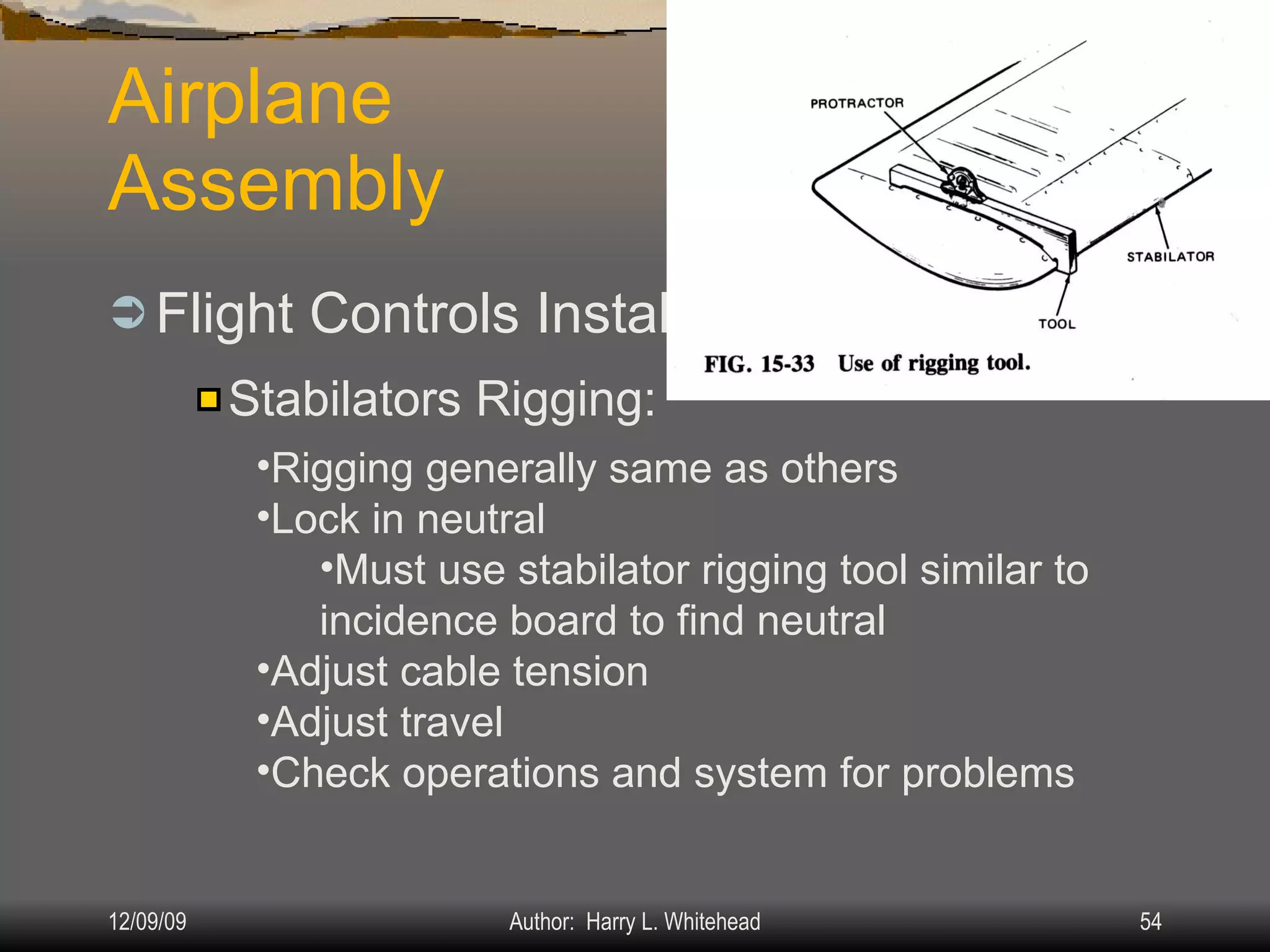 Airplane Assembly Flight Controls Installation & Rigging: IV.  Assembly & Rigging Rigging Specifications Airplane Assembly Flight Control Systems Control Surface Balancing Biplanes Stabilators Rigging: Rigging generally same as others Lock in neutral Must use stabilator rigging tool similar to incidence board to find neutral Adjust cable tension Adjust travel Check operations and system for problems 