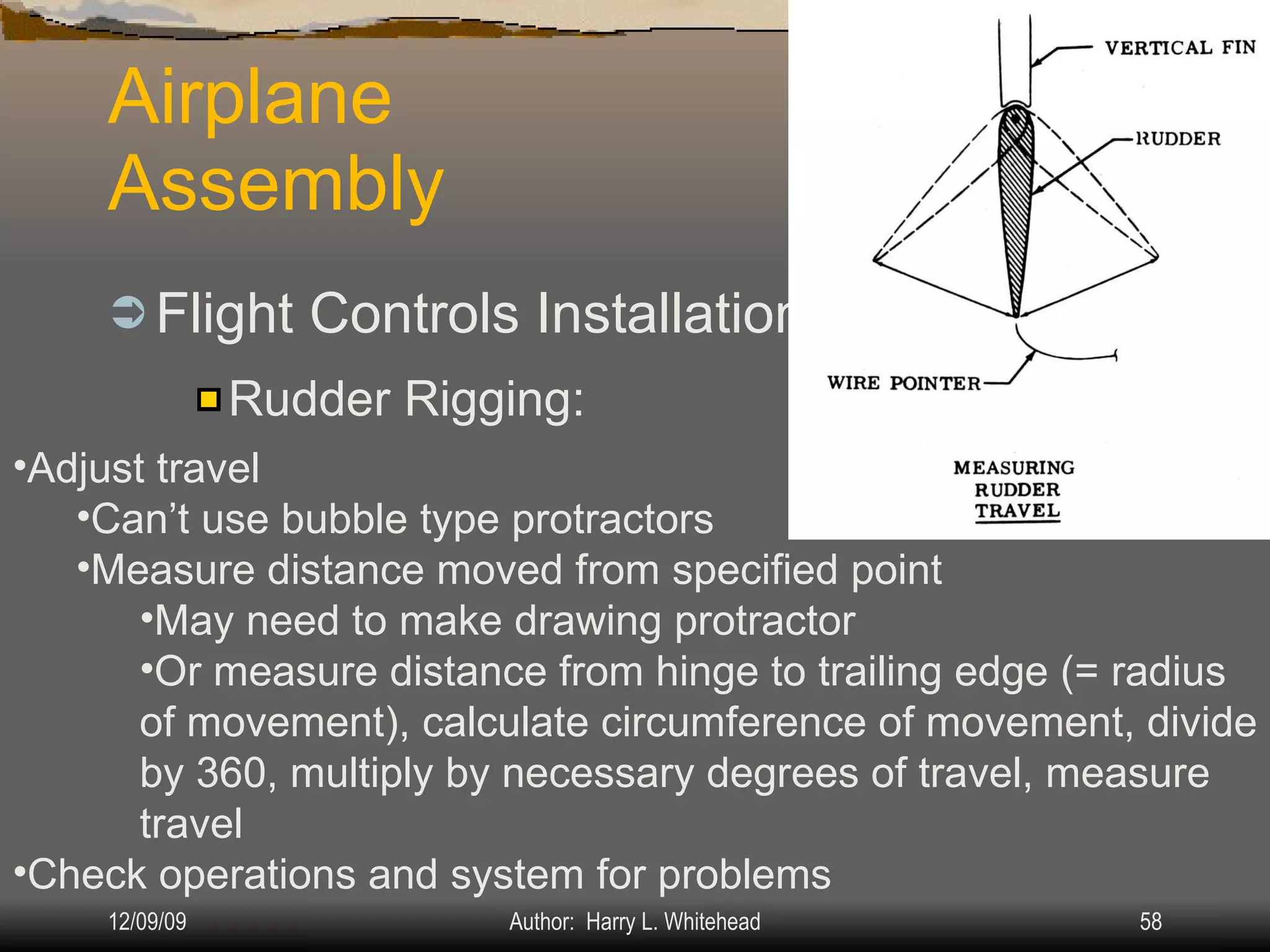 Airplane Assembly Flight Controls Installation & Rigging: IV.  Assembly & Rigging Rigging Specifications Airplane Assembly Flight Control Systems Control Surface Balancing Biplanes Rudder Rigging: Adjust travel Can’t use bubble type protractors Measure distance moved from specified point May need to make drawing protractor Or measure distance from hinge to trailing edge (= radius of movement), calculate circumference of movement, divide by 360, multiply by necessary degrees of travel, measure travel  Check operations and system for problems 