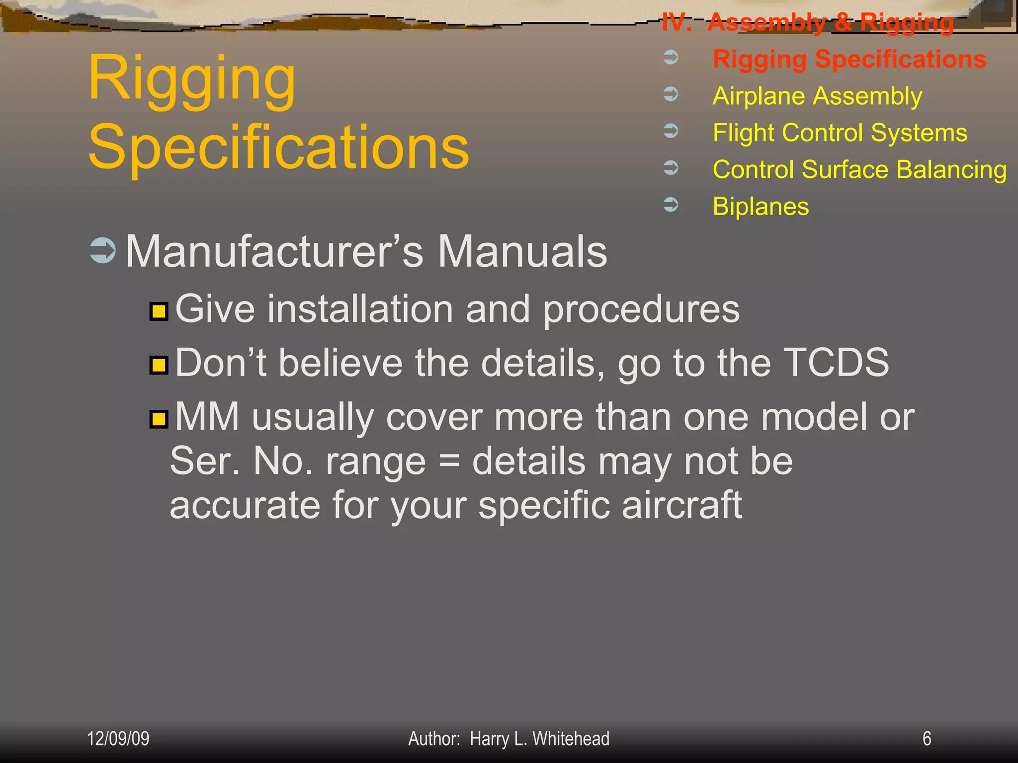 Rigging  Specifications Manufacturer’s Manuals Give installation and procedures Don’t believe the details, go to the TCDS MM usually cover more than one model or Ser. No. range = details may not be accurate for your specific aircraft IV.  Assembly & Rigging Rigging Specifications Airplane Assembly Flight Control Systems Control Surface Balancing Biplanes 
