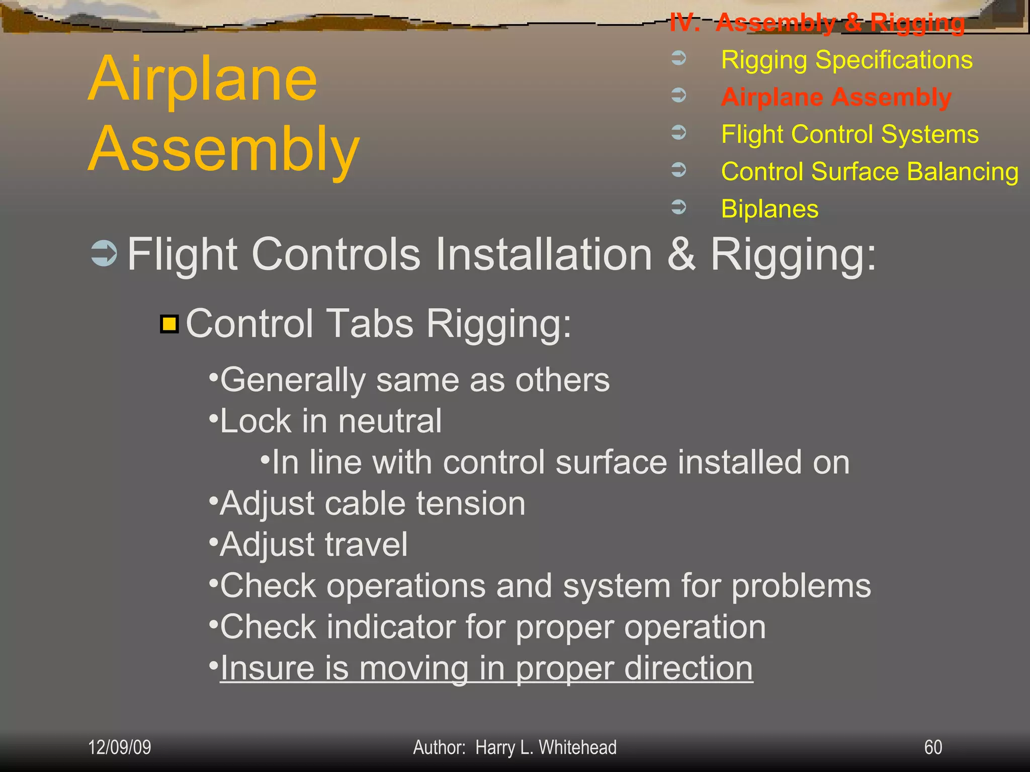 Airplane Assembly Flight Controls Installation & Rigging: IV.  Assembly & Rigging Rigging Specifications Airplane Assembly Flight Control Systems Control Surface Balancing Biplanes Control Tabs Rigging: Generally same as others Lock in neutral In line with control surface installed on Adjust cable tension Adjust travel Check operations and system for problems Check indicator for proper operation Insure is moving in proper direction 