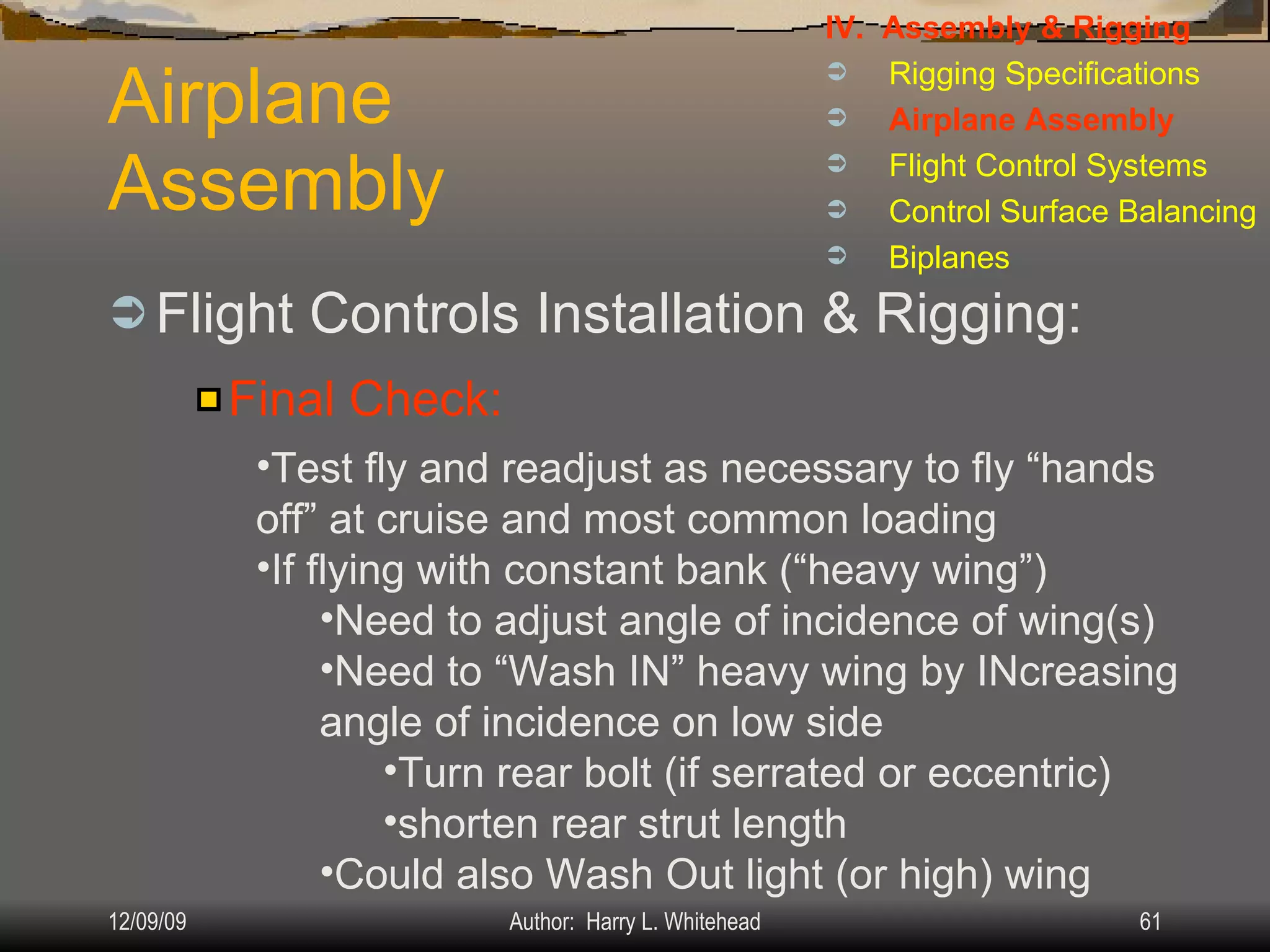 Airplane Assembly Flight Controls Installation & Rigging: IV.  Assembly & Rigging Rigging Specifications Airplane Assembly Flight Control Systems Control Surface Balancing Biplanes Final Check: Test fly and readjust as necessary to fly “hands off” at cruise and most common loading If flying with constant bank (“heavy wing”) Need to adjust angle of incidence of wing(s) Need to “Wash IN” heavy wing by INcreasing angle of incidence on low side Turn rear bolt (if serrated or eccentric) shorten rear strut length Could also Wash Out light (or high) wing 