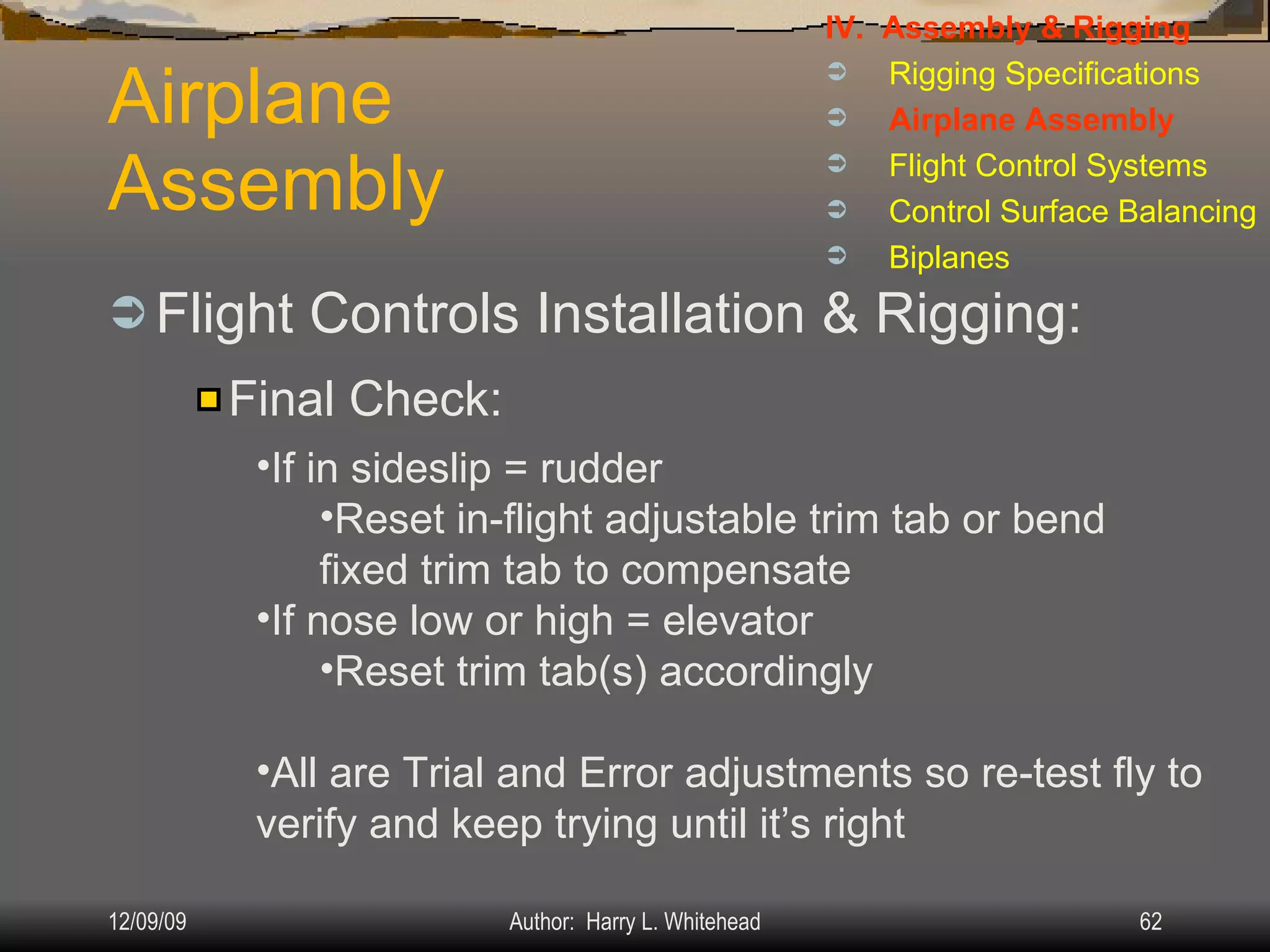 Airplane Assembly Flight Controls Installation & Rigging: IV.  Assembly & Rigging Rigging Specifications Airplane Assembly Flight Control Systems Control Surface Balancing Biplanes Final Check: If in sideslip = rudder  Reset in-flight adjustable trim tab or bend fixed trim tab to compensate If nose low or high = elevator Reset trim tab(s) accordingly All are Trial and Error adjustments so re-test fly to verify and keep trying until it’s right 