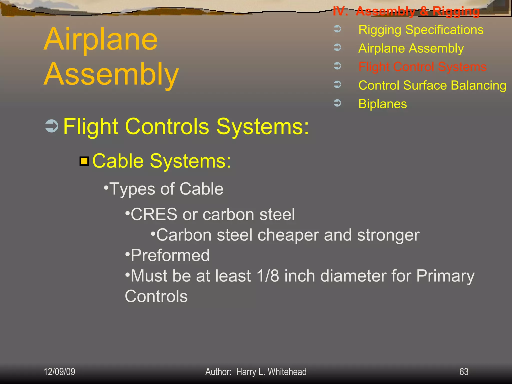 Airplane Assembly Flight Controls Systems: IV.  Assembly & Rigging Rigging Specifications Airplane Assembly Flight Control Systems Control Surface Balancing Biplanes Cable Systems: Types of Cable CRES or carbon steel Carbon steel cheaper and stronger Preformed Must be at least 1/8 inch diameter for Primary Controls 