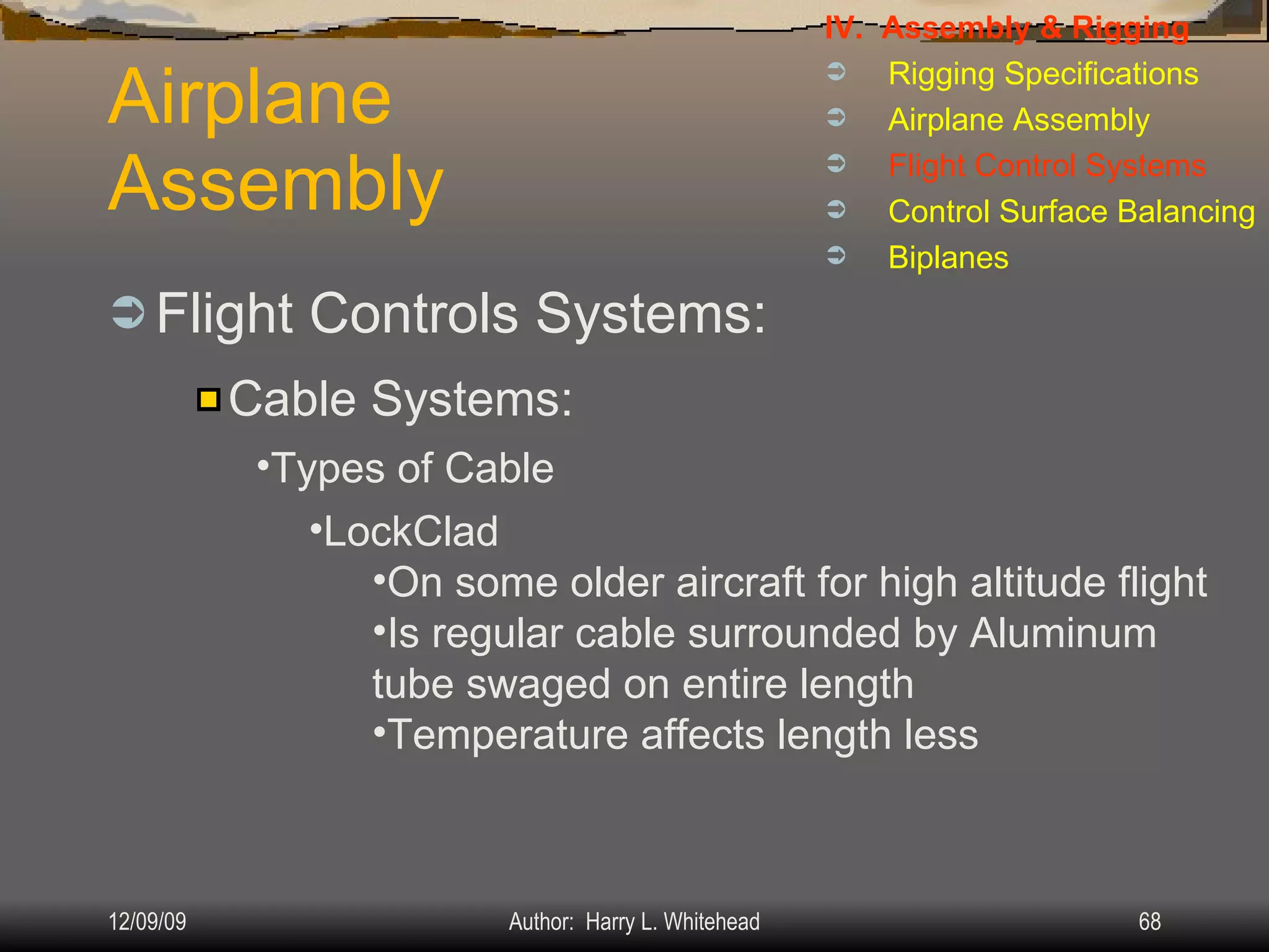Airplane Assembly Flight Controls Systems: IV.  Assembly & Rigging Rigging Specifications Airplane Assembly Flight Control Systems Control Surface Balancing Biplanes Cable Systems: Types of Cable LockClad On some older aircraft for high altitude flight Is regular cable surrounded by Aluminum tube swaged on entire length Temperature affects length less 