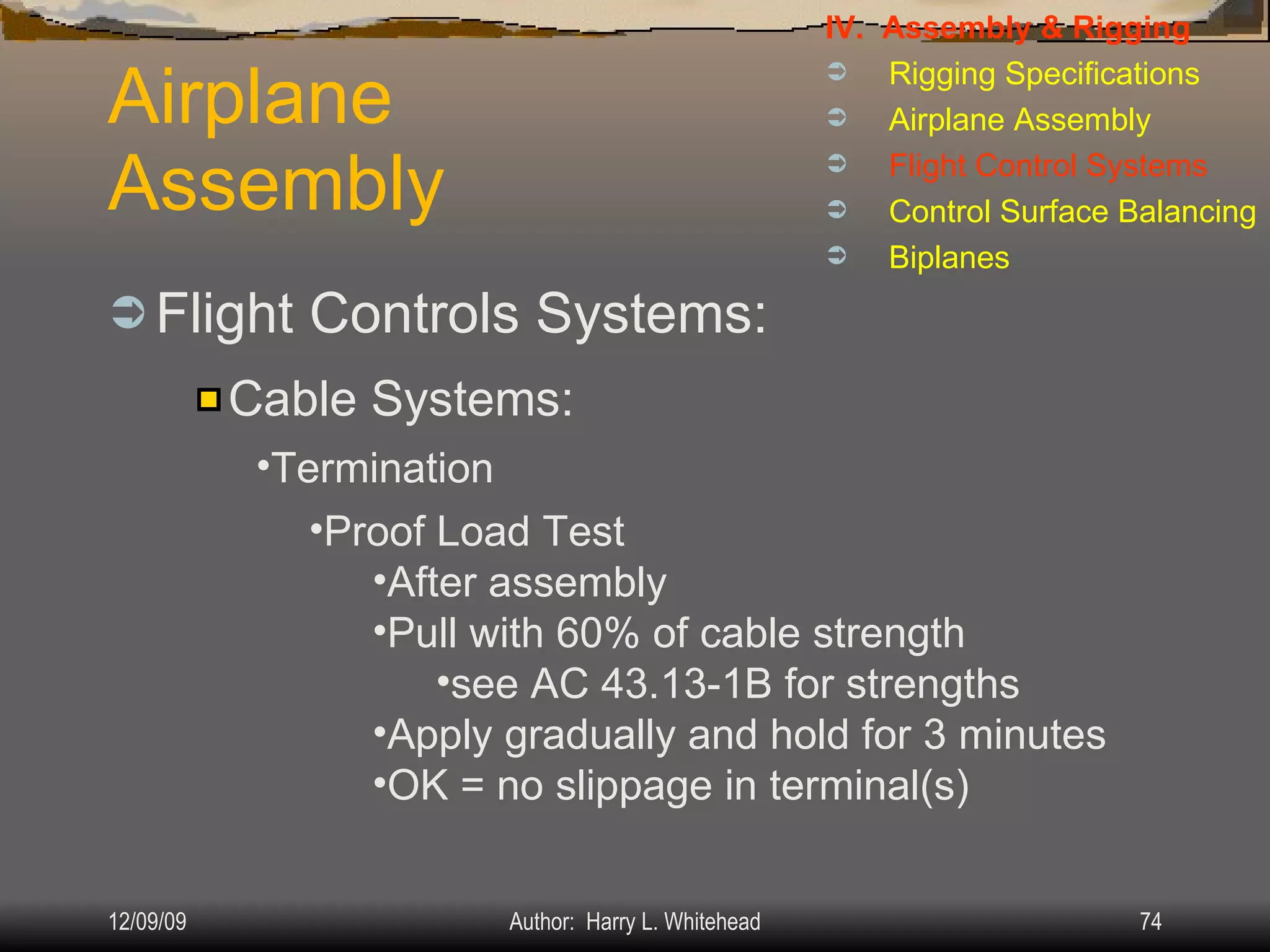 Airplane Assembly Flight Controls Systems: IV.  Assembly & Rigging Rigging Specifications Airplane Assembly Flight Control Systems Control Surface Balancing Biplanes Cable Systems: Termination Proof Load Test After assembly Pull with 60% of cable strength see AC 43.13-1B for strengths Apply gradually and hold for 3 minutes OK = no slippage in terminal(s) 