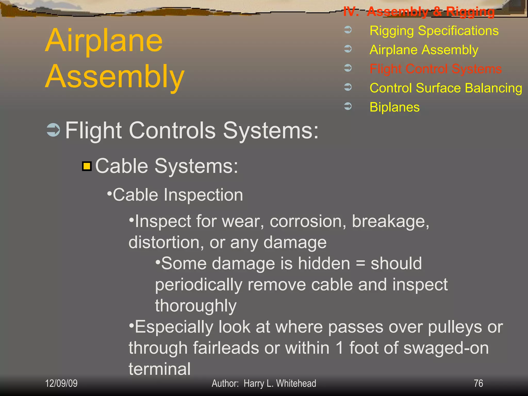 Airplane Assembly Flight Controls Systems: IV.  Assembly & Rigging Rigging Specifications Airplane Assembly Flight Control Systems Control Surface Balancing Biplanes Cable Systems: Cable Inspection Inspect for wear, corrosion, breakage, distortion, or any damage Some damage is hidden = should periodically remove cable and inspect thoroughly Especially look at where passes over pulleys or through fairleads or within 1 foot of swaged-on terminal 
