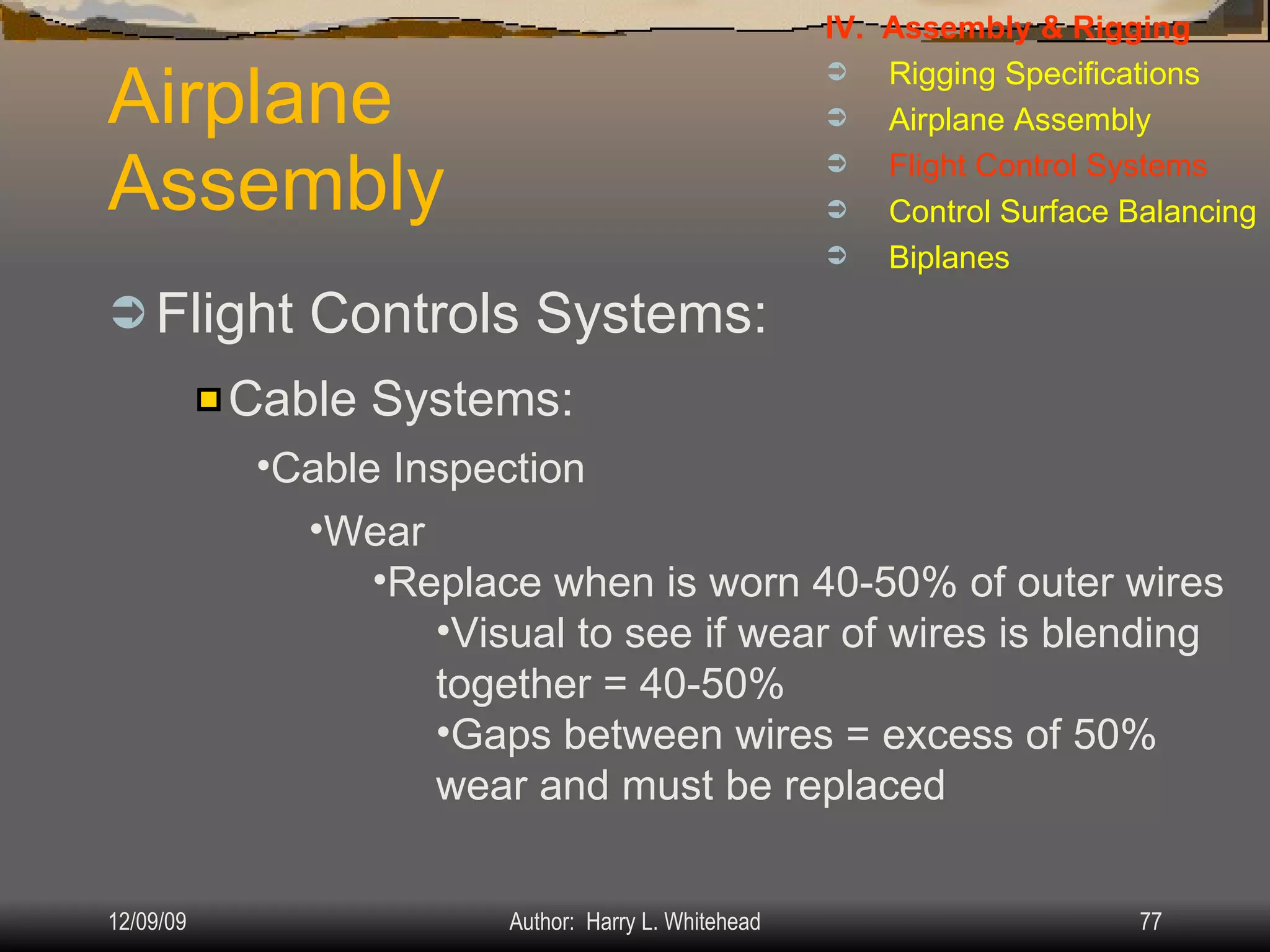 Airplane Assembly Flight Controls Systems: IV.  Assembly & Rigging Rigging Specifications Airplane Assembly Flight Control Systems Control Surface Balancing Biplanes Cable Systems: Cable Inspection Wear Replace when is worn 40-50% of outer wires Visual to see if wear of wires is blending together = 40-50% Gaps between wires = excess of 50% wear and must be replaced 