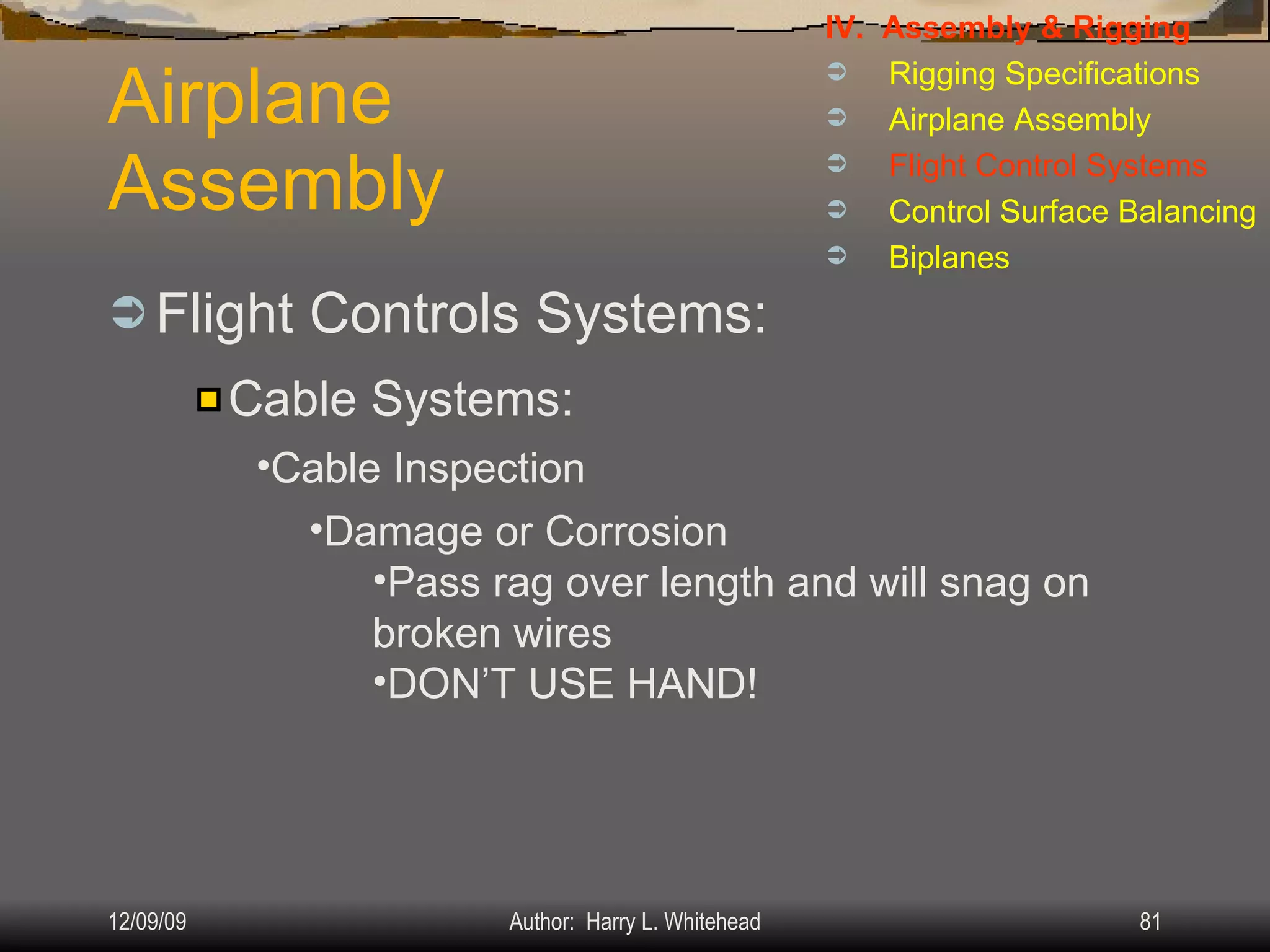 Airplane Assembly Flight Controls Systems: IV.  Assembly & Rigging Rigging Specifications Airplane Assembly Flight Control Systems Control Surface Balancing Biplanes Cable Systems: Cable Inspection Damage or Corrosion Pass rag over length and will snag on broken wires DON’T USE HAND! 