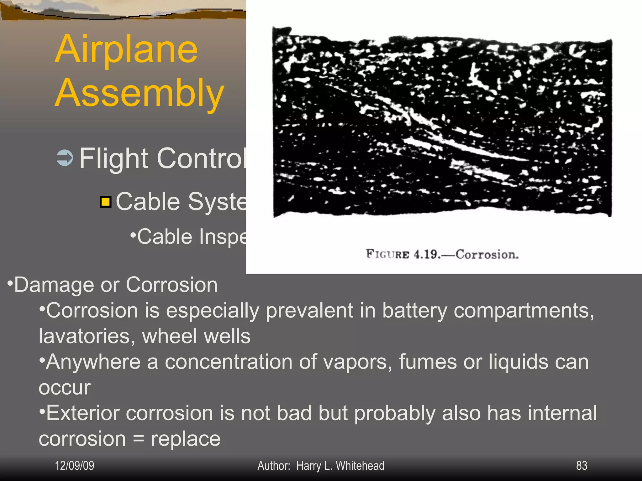 Airplane Assembly Flight Controls Systems: IV.  Assembly & Rigging Rigging Specifications Airplane Assembly Flight Control Systems Control Surface Balancing Biplanes Cable Systems: Cable Inspection Damage or Corrosion Corrosion is especially prevalent in battery compartments, lavatories, wheel wells Anywhere a concentration of vapors, fumes or liquids can occur Exterior corrosion is not bad but probably also has internal corrosion = replace 