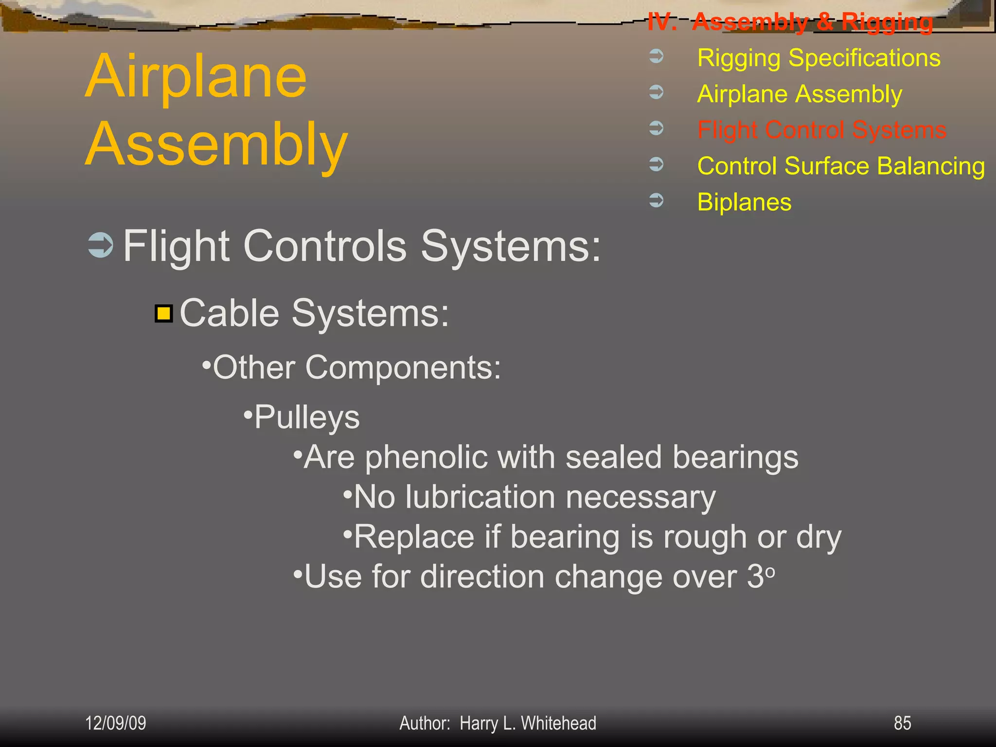 Airplane Assembly Flight Controls Systems: IV.  Assembly & Rigging Rigging Specifications Airplane Assembly Flight Control Systems Control Surface Balancing Biplanes Cable Systems: Other Components: Pulleys Are phenolic with sealed bearings No lubrication necessary Replace if bearing is rough or dry Use for direction change over 3 o 