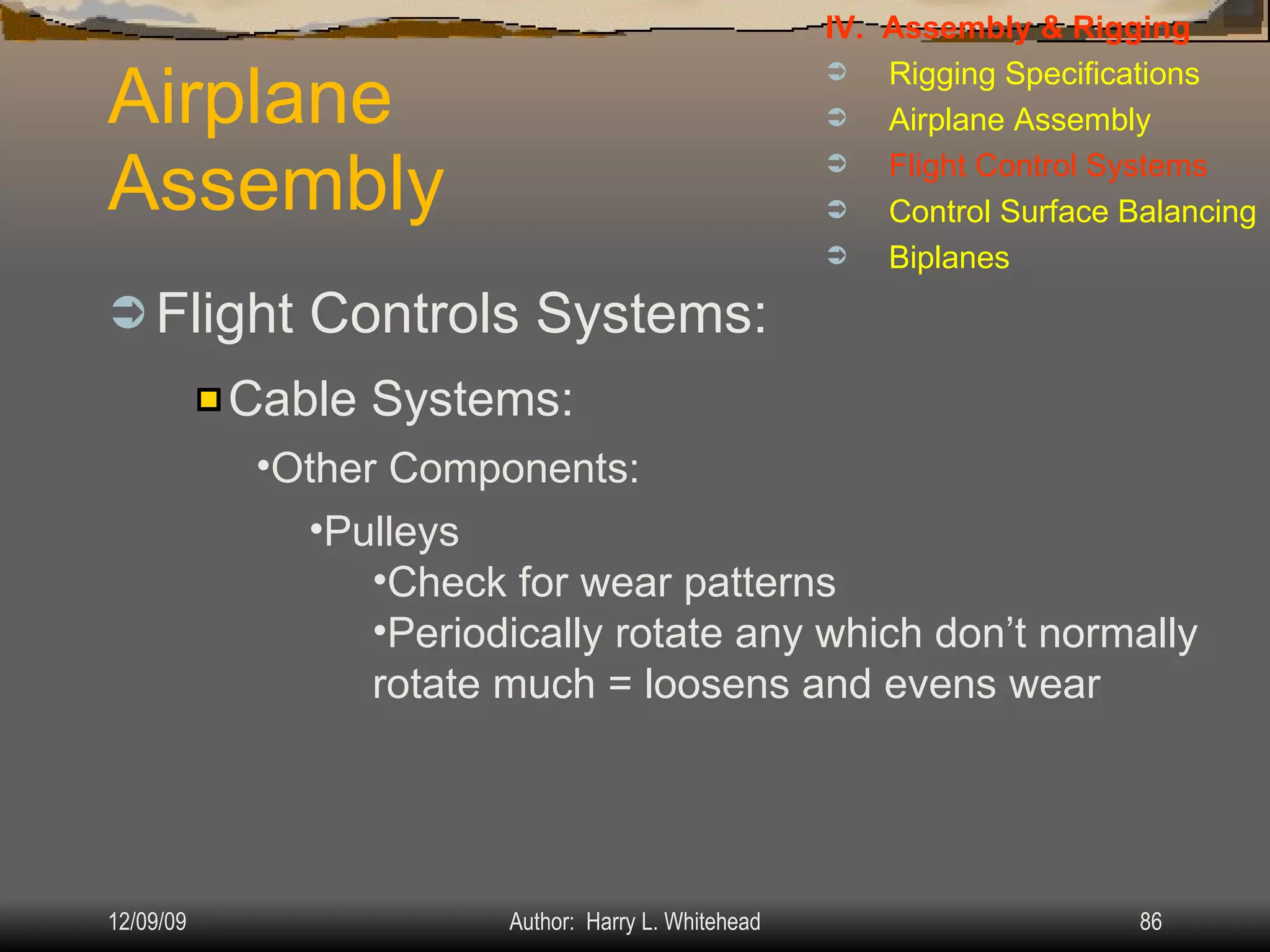 Airplane Assembly Flight Controls Systems: IV.  Assembly & Rigging Rigging Specifications Airplane Assembly Flight Control Systems Control Surface Balancing Biplanes Cable Systems: Other Components: Pulleys Check for wear patterns Periodically rotate any which don’t normally rotate much = loosens and evens wear 