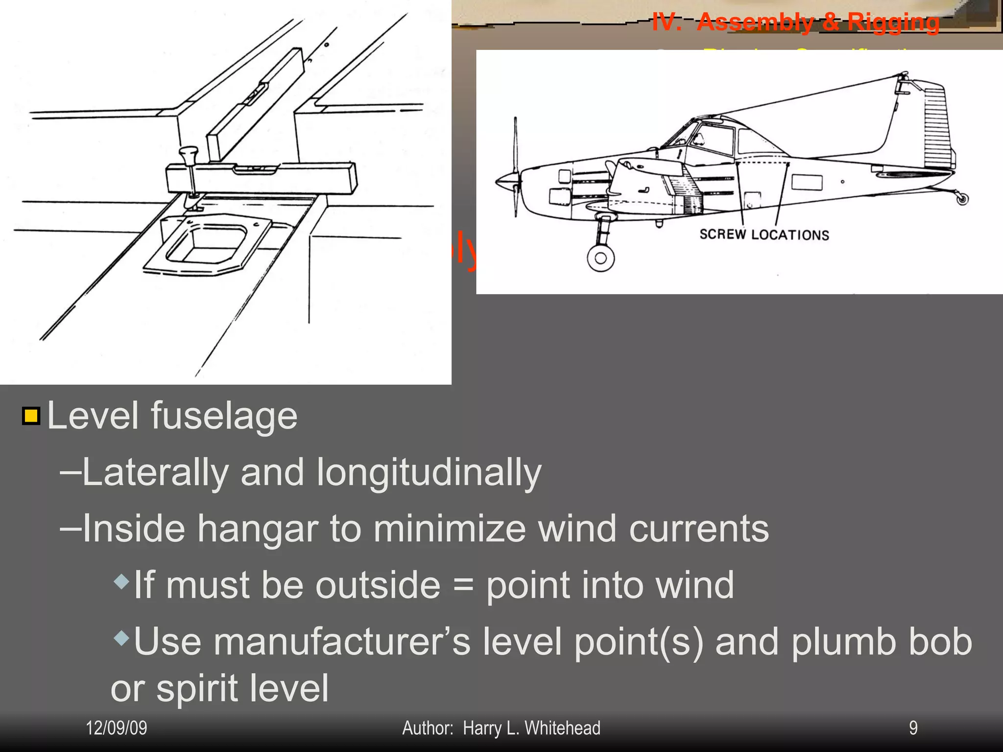 Airplane Assembly General Assembly  procedures: IV.  Assembly & Rigging Rigging Specifications Airplane Assembly Flight Control Systems Control Surface Balancing Biplanes Level fuselage Laterally and longitudinally Inside hangar to minimize wind currents If must be outside = point into wind Use manufacturer’s level point(s) and plumb bob or spirit level 