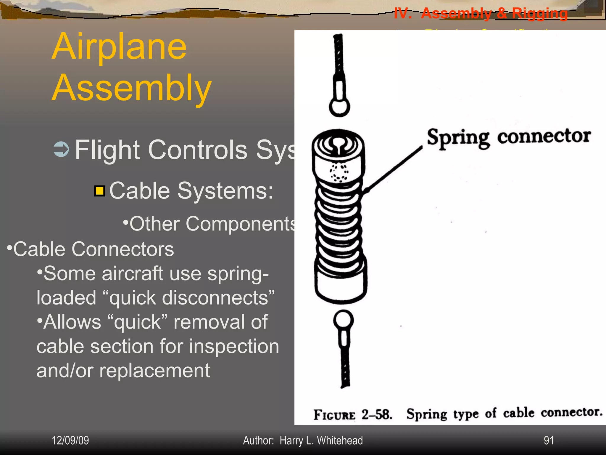Airplane Assembly Flight Controls Systems: IV.  Assembly & Rigging Rigging Specifications Airplane Assembly Flight Control Systems Control Surface Balancing Biplanes Cable Systems: Other Components: Cable Connectors Some aircraft use spring-loaded “quick disconnects” Allows “quick” removal of cable section for inspection and/or replacement 