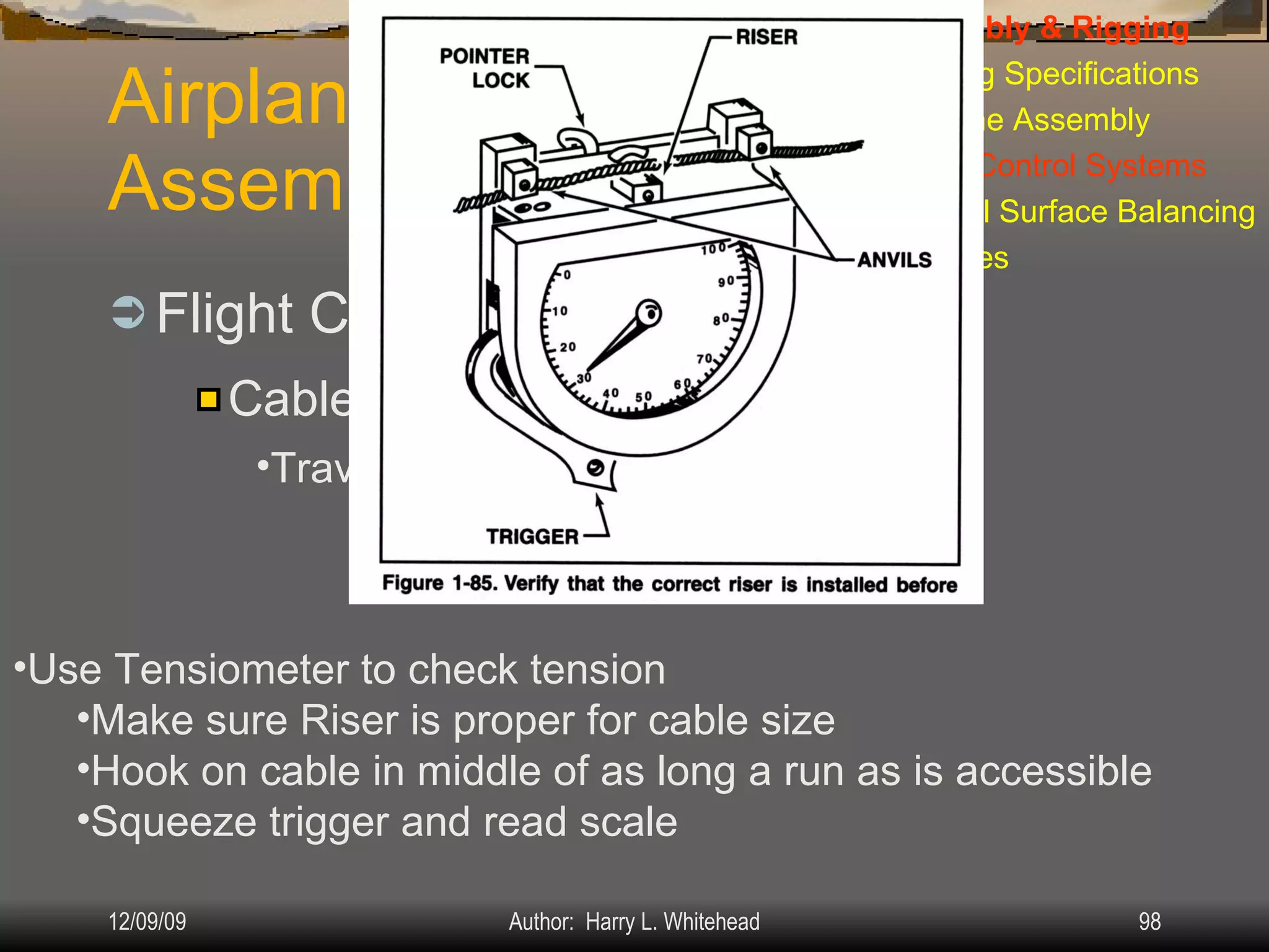 Airplane Assembly Flight Controls Systems: IV.  Assembly & Rigging Rigging Specifications Airplane Assembly Flight Control Systems Control Surface Balancing Biplanes Cable Systems: Travel Adjustment & Tension: Use Tensiometer to check tension Make sure Riser is proper for cable size Hook on cable in middle of as long a run as is accessible Squeeze trigger and read scale 