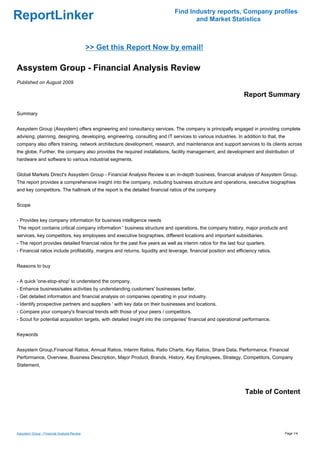 Find Industry reports, Company profiles
ReportLinker                                                                          and Market Statistics



                                             >> Get this Report Now by email!

Assystem Group - Financial Analysis Review
Published on August 2009

                                                                                                                  Report Summary

Summary


Assystem Group (Assystem) offers engineering and consultancy services. The company is principally engaged in providing complete
advising, planning, designing, developing, engineering, consulting and IT services to various industries. In addition to that, the
company also offers training, network architecture development, research, and maintenance and support services to its clients across
the globe. Further, the company also provides the required installations, facility management, and development and distribution of
hardware and software to various industrial segments.


Global Markets Direct's Assystem Group - Financial Analysis Review is an in-depth business, financial analysis of Assystem Group.
The report provides a comprehensive insight into the company, including business structure and operations, executive biographies
and key competitors. The hallmark of the report is the detailed financial ratios of the company


Scope


- Provides key company information for business intelligence needs
The report contains critical company information ' business structure and operations, the company history, major products and
services, key competitors, key employees and executive biographies, different locations and important subsidiaries.
- The report provides detailed financial ratios for the past five years as well as interim ratios for the last four quarters.
- Financial ratios include profitability, margins and returns, liquidity and leverage, financial position and efficiency ratios.


Reasons to buy


- A quick 'one-stop-shop' to understand the company.
- Enhance business/sales activities by understanding customers' businesses better.
- Get detailed information and financial analysis on companies operating in your industry.
- Identify prospective partners and suppliers ' with key data on their businesses and locations.
- Compare your company's financial trends with those of your peers / competitors.
- Scout for potential acquisition targets, with detailed insight into the companies' financial and operational performance.


Keywords


Assystem Group,Financial Ratios, Annual Ratios, Interim Ratios, Ratio Charts, Key Ratios, Share Data, Performance, Financial
Performance, Overview, Business Description, Major Product, Brands, History, Key Employees, Strategy, Competitors, Company
Statement,




                                                                                                                  Table of Content




Assystem Group - Financial Analysis Review                                                                                         Page 1/4
 