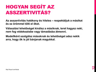 HOGYAN SEGÍT AZ
ASSZERTIVITÁS?
Az asszertivitás hatékony és hiteles – respektáljuk a másikat
és ez örömmel tölti el őket.
Választási lehetőséget kínálsz a másiknak, teret hagysz neki,
nem fog védekezésbe vagy támadásba átmenni.
Modellként szolgálsz másoknak és lehetőséget adsz nekik
arra, hogy ők is jól bánjanak magukkal.
http://tinyurl.com/tiszta
12
 