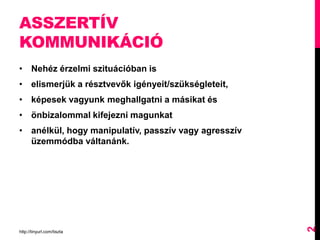 ASSZERTÍV
KOMMUNIKÁCIÓ
• Nehéz érzelmi szituációban is
• elismerjük a résztvevők igényeit/szükségleteit,
• képesek vagyunk meghallgatni a másikat és
• önbizalommal kifejezni magunkat
• anélkül, hogy manipulatív, passzív vagy agresszív
üzemmódba váltanánk.
http://tinyurl.com/tiszta
2
 