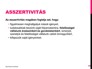ASSZERTIVITÁS
Az asszertivitás magában foglalja azt, hogy:
• figyelmesen meghallgatjuk mások igényeit,
• tudatosabbak leszünk saját folyamatainkra, felelősséget
vállalunk érzéseinkért és gondolatainkért, ismerjük,
szeretjük és felelősséget vállalunk valódi önmagunkért,
• kifejezzük saját igényeinket.
http://tinyurl.com/tiszta
3
 