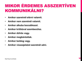 MIKOR ÉRDEMES ASSZERTÍVEN
KOMMUNIKÁLNI?
• Amikor szeretnél elérni valamit.
• Amikor nem szeretnél valamit.
• Amikor alkuba bocsátkozol.
• Amikor kritikával szembesülsz.
• Amikor dühös vagy.
• Amikor megbántottak.
• Amikor boldog vagy.
• Amikor visszajelzést szeretnél adni.
http://tinyurl.com/tiszta
4
 