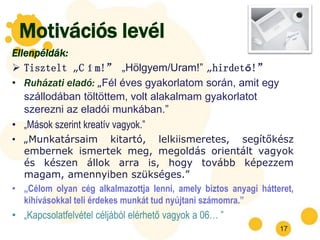 Motivációs levél
Ellenpéldák:
 Tisztelt „Cím!” „Hölgyem/Uram!” „hirdető!”
• Ruházati eladó: „Fél éves gyakorlatom során, amit egy
   szállodában töltöttem, volt alakalmam gyakorlatot
   szerezni az eladói munkában.”
• „Mások szerint kreatív vagyok.”
• „Munkatársaim kitartó, lelkiismeretes, segítőkész
  embernek ismertek meg, megoldás orientált vagyok
  és készen állok arra is, hogy tovább képezzem
  magam, amennyiben szükséges.”
• „Célom olyan cég alkalmazottja lenni, amely biztos anyagi hátteret,
  kihívásokkal teli érdekes munkát tud nyújtani számomra.”
• „Kapcsolatfelvétel céljából elérhető vagyok a 06… ”
                                                                 17
 