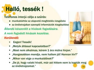 Halló, tessék !
Telefonos interjú célja a szűrés:
   ● munkakörhöz az alapvető megfelelés vizsgálata
   ● az önéletrajzban szereplő információk kiegészítése
Állandó készenlét a hívások fogadására.
A nem fogadott hívások kezelése.
Kerülendő:
       Eegen! Tessék!
      „Melyik állással kapcsolatban?”
      „Most nem alkalmas, kérem 1 óra múlva hívjon.”
      „Hangosabban mondja, nem hallom jól! Honnan hív?”
      „Mikor van vége a munkaidőnek?”
      „De jó, hogy valaki hívott, már azt hittem nem is kapták meg
       az önéletrajzomat.”                                       19
 
