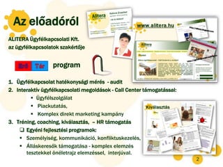 Az előadóról
ALITERA Ügyfélkapcsolati Kft.
az ügyfélkapcsolatok szakértője


                  program

1. Ügyfélkapcsolat hatékonysági mérés - audit
2. Interaktív ügyfélkapcsolati megoldások - Call Center támogatással:
          Ügyfélszolgálat
          Piackutatás,
          Komplex direkt marketing kampány
3. Tréning, coaching, kiválasztás, – HR támogatás
     Egyéni fejlesztési programok:
     Személyiség, kommunikáció, konfliktuskezelés,
     Álláskeresők támogatása - komplex elemzés
       tesztekkel önéletrajz elemzéssel, interjúval.
                                                                        2
 