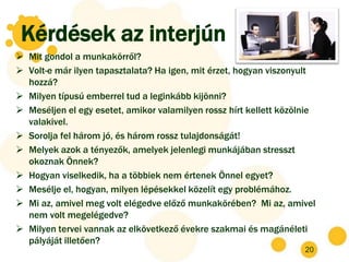 Kérdések az interjún
 Mit gondol a munkakörről?
 Volt-e már ilyen tapasztalata? Ha igen, mit érzet, hogyan viszonyult
  hozzá?
 Milyen típusú emberrel tud a leginkább kijönni?
 Meséljen el egy esetet, amikor valamilyen rossz hírt kellett közölnie
  valakivel.
 Sorolja fel három jó, és három rossz tulajdonságát!
 Melyek azok a tényezők, amelyek jelenlegi munkájában stresszt
  okoznak Önnek?
 Hogyan viselkedik, ha a többiek nem értenek Önnel egyet?
 Mesélje el, hogyan, milyen lépésekkel közelít egy problémához.
 Mi az, amivel meg volt elégedve előző munkakörében? Mi az, amivel
  nem volt megelégedve?
 Milyen tervei vannak az elkövetkező évekre szakmai és magánéleti
  pályáját illetően?
                                                                    20
 