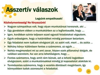 Asszertív válaszok
                         Legyünk empatikusak!
Közhelymentesség! Ne fényezzünk!
 Nagyon szimpatikus volt, hogy olyan munkatársat keresnek, aki ...
 Úgy gondolom ebben a munkakörben az a legfontosabb, hogy ….
 Igen, korábban szinte teljesen ezzel egyező feladatokat végeztem.
 Egyik erősségem, hogy a határidőket mindig pontosan betartom.
 Egy feladatot nem tudtam elvégezni jól, ez azért volt, mert … és azóta …
 Néhány könyv különösen fontos a számomra, az egyik …
 Nehéz megmondani mi az ami zavar, hiszen ezek pillanatnyi dolgok, de
  valóban szeretem, ha van arra lehetőségem, hogy …
 Fontos számomra, hogy amit rám bíznak, azt a lehető legjobban
  elvégezzem, ezért a munkatársakkal mindig jó kapcsolatot alakítok ki.
 Természetes számomra, hogy a vezetés döntéseit megértsem, így
  könnyebben tudok azonosulni a feladattal.
                                                                     21
 