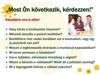 „Most Ön következik, kérdezzen!”
Készüljünk erre is előre!

 Hány körös a kiválasztási folyamat?
 Mikortól aktuális a pozíció betöltése?
 Betöltötte-e már valaki korábban ezt a munkakört, vagy egy
  új pozícióról van szó?
 Melyek a legfontosabb elvárások a munkával kapcsolatban?
 Mi lenne pontosan a feladatom?
 Van-e fejlődési, előrelépési lehetőség a cégnél?
 Milyen a bérezés a vállalatnál? Miből áll a juttatási csomag?
 Mi a legnagyobb kihívás a vállalat számára?
                                                         22
 