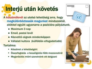 Interjú után követés
A köszönőlevél az utolsó lehetőség arra, hogy
   megkülönböztessük magunkat mindazoktól,
   akikkel együtt ugyanarra a pozícióra pályáztunk.
   ●   Maximum 3 nap
   ●   Email, postai levél
   ●   Közvetítő cégnek mindenképpen
   ●   Vállalati kultúra (külföldön elfogadottabb)
Tartalma:
    Köszönet a lehetőségért
    Összefoglalás a beszélgetés főbb mozzanatiról
    Megerősítés miért szeretnénk ott dolgozni


                                                      23
 